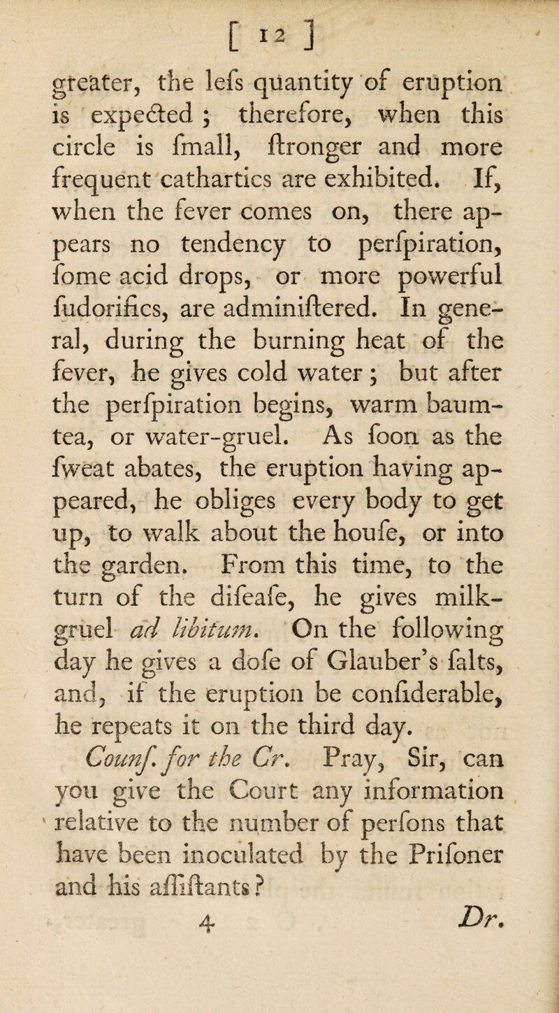 greater, the lefs quantity of eruption is expedited ; therefore, when this circle is fmall, ftronger and more frequent cathartics are exhibited, If, when the fever comes on, there ap¬ pears no tendency to perfpiration, fome acid drops, or more powerful fudorifi.es, are adminifiered. In gene¬ ral, during the burning heat of the fever, he gives cold water; but after the perfpiration begins, warm baum- tea, or water-gruel. As foon as the fvveat abates, the eruption having ap¬ peared, he obliges every body to get up, to walk about the houfe, or into the garden. From this time, to the turn of the difeafe, he gives milk- gruel ad libitum. On the following day he gives a dofe of Glauber’s falts, and, if the eruption be confiderable, he repeats it on the third day. Counf. for the Cr. Pray, Sir, can you give the Court any information relative to the number of perfons that have been inoculated by the Prifoner and his affiftants ? 4 Dr.