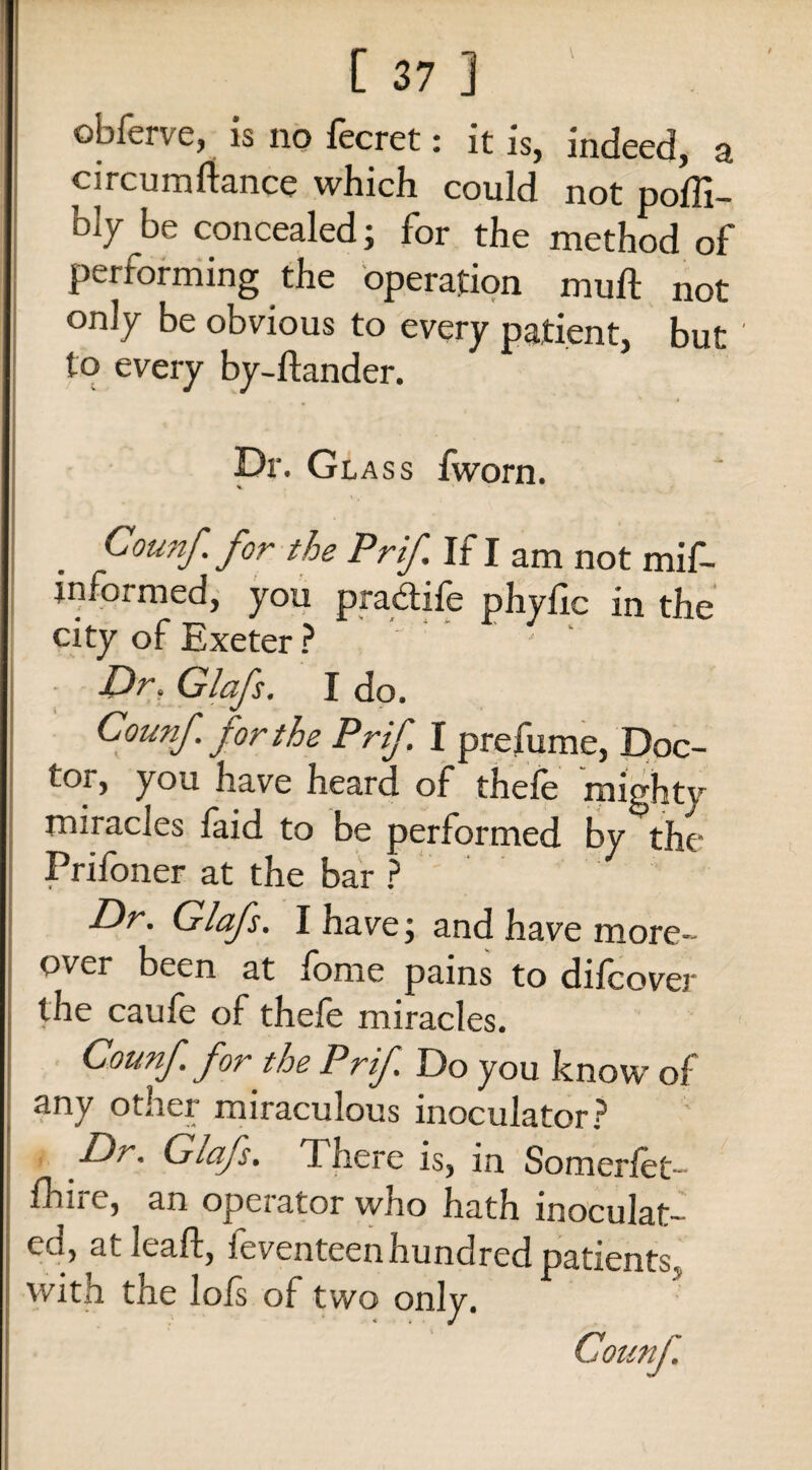 t obferve, is no fecret: it is, indeed, a circumstance which could not poffi- blybe concealed; for the method of performing the operation muft not only be obvious to every patient, but ' to every by-ftander. Dr. Gl ass fworn. % Counf. for the Prif If I am not mis¬ informed, you pradtile phytic in the city of Exeter ? ' Dr. Glafs. I do. Counf. for the Prif I prefume, Doc¬ tor, you have heard of thefe mighty miracles faid to be performed by the Prifoner at the bar ? Dr. Glafs. I have; and have more¬ over been at fome pains to difcover the caufe of thefe miracles. Counf for the P rif Do you know of any other miraculous inoculator? Dr. Glafs. There is, in Somerfet- fhiic, an ope;ator who hath inoculat¬ ed, atleaft, Seventeen hundred patients, with the lots of two only.