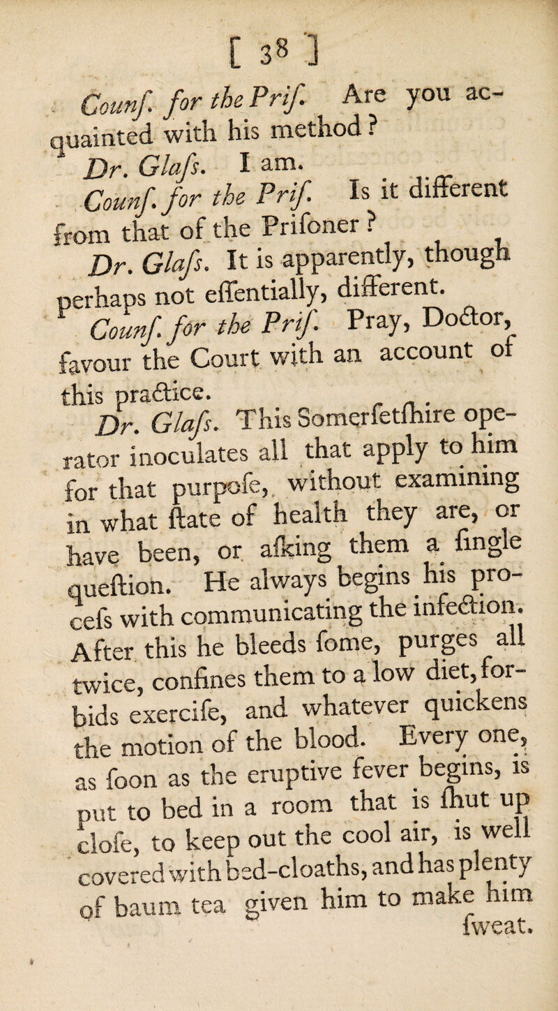 [ 3§ '] Counf. for the Prif. Are you ac¬ quainted with his method ? * Dr. Glafs. lam. Counf for the Prif Is it different from that of the Prifoner ? Dr. Glafs. It is apparently, though perhaps not effentially, different. Counf. for the Prif Pray, Doctor, favour the Court with an account of this practice. . Dr. Glafs. This Somqrfetfhire ope¬ rator inoculates all that apply to him for that purpofe, without examining in what ftate of health they are, or have been, or afking them a fmgie queftion. He always begins . his pro- cels with communicating the infection. After this he bleeds feme, purges all twice, confines them to a low diet,mr- bids exercife, and whatever quickens the motion of the blood. Every one, as foon as the eruptive fever begins, is put to bed in a room that is fhut up clofe, to keep out the cool air, is well covered with bed-cloaths, and has plenty of baum tea given him to make him fweat.