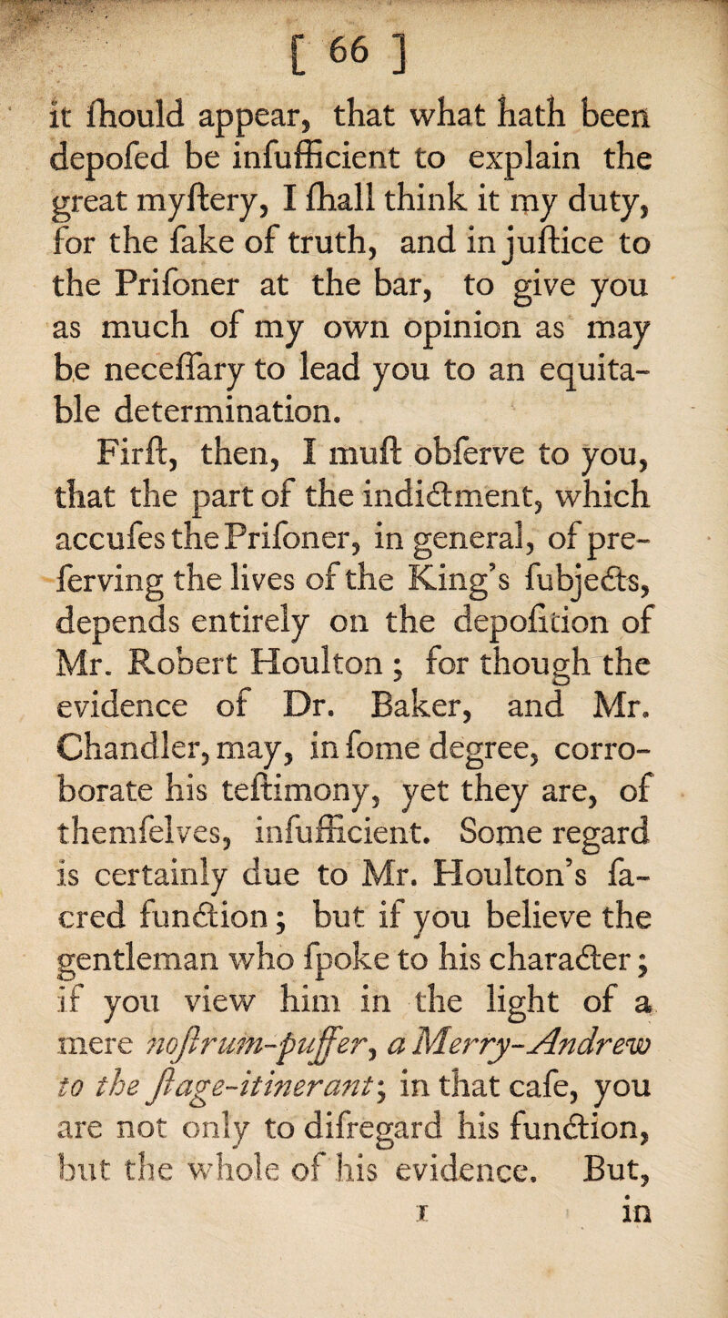 it fhould appear, that what hath been depofed be infufficient to explain the great myftery, I ffiall think it my duty, for the fake of truth, and in juftice to the Prifoner at the bar, to give you as much of my own opinion as may be neceflary to lead you to an equita¬ ble determination. Fir ft, then, I muft obferve to you, that the part of the indidhnent, which accufes the Prifoner, in general, of pre- ferving the lives of the King’s fubjedfts, depends entirely on the depofttion of Mr. Robert Houlton ; for though the evidence of Dr. Baker, and Mr. Chandler, may, in fome degree, corro¬ borate his teftimony, yet they are, of themfelves, infufficient. Some regard is certainly due to Mr. Houlton’s fa- cred function; but if you believe the gentleman who fpoke to his character; if you view him in the light of a mere noftruin-puffer, a Merry-Andrew to the ft age-itinerant; in that cafe, you are not only to difregard his function, but the whole of his evidence. But,