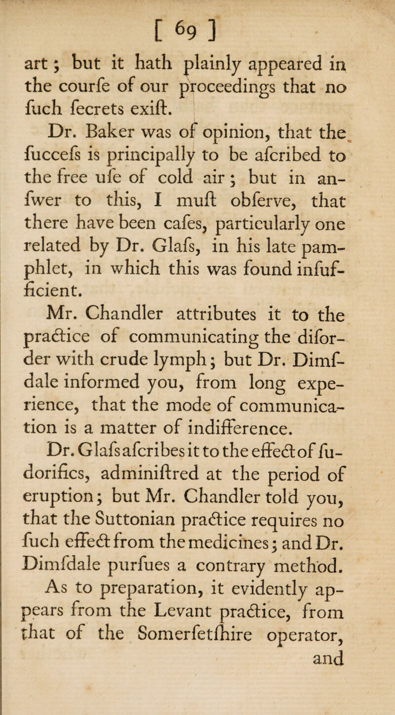 art; but it hath plainly appeared in the courfe of our proceedings that no fuch fecrets exift. ! Dr. Baker was of opinion, that the fuccefs is principally to be afcribed to the free ufe of cold air; but in an- fwer to this, I muft obferve, that there have been cafes, particularly one related by Dr. Glafs, in his late pam¬ phlet, in which this was found infuf- ficient. Mr. Chandler attributes it to the practice of communicating the difor- der with crude lymph; but Dr. Dimf- dale informed you, from long expe¬ rience, that the mode of communica¬ tion is a matter of indifference. Dr. Glafs afcribes it to the effect of fu- dorifics, adminiftred at the period of eruption; but Mr. Ghandler told you, that the Suttonian practice requires no fuch effe&from the medicines; and Dr. Dimfdale purfues a contrary method. As to preparation, it evidently ap¬ pears from the Levant practice, from that of the Somerfetfhire operator, and