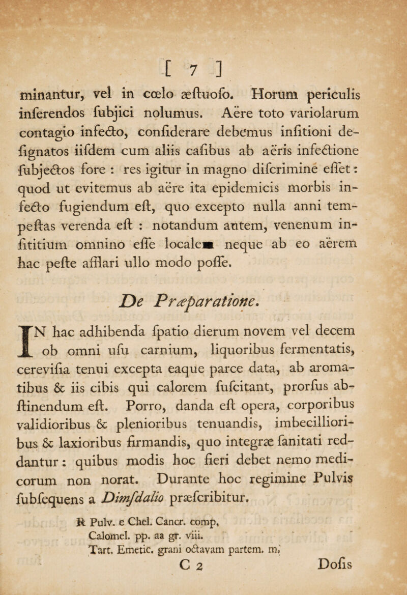 minantur, vel in coelo aeftuolb. Horum periculis inferendos fubjici nolumus. Aere toto variolarum contagio infeCto, confiderare debemus infitioni de- fignatos iifdem cum aliis cafibus ab aeris infectione fubjeCtos fore : res igitur in magno difcrimine eflet: quod ut evitemus ab aere ita epidemicis morbis in- fe&o fugiendum eft, quo excepto nulla anni tem- peftas verenda eft : notandum autem, venenum in- fttitium omnino efie locale» neque ab eo aerem hac pefte afflari ullo modo pofte. De Praeparatione. IN hac adhibenda fpatio dierum novem vel decem ob omni ufu carnium, liquoribus fermentatis, cerevifta tenui excepta eaque parce data, ab aroma¬ tibus & iis cibis qui calorem fufcitant, prorfus ab- ftinendum eft. Porro, danda eft opera, corporibus validioribus & plenioribus tenuandis, imbecilliori¬ bus & laxioribus firmandis, quo integrae fanitati red¬ dantur : quibus modis hoc fieri debet nemo medi¬ corum non norat. Durante hoc regimine Pulvis fubfequens a Dimfdalio praefcribitur. R Pulv. e Chel. Cancr. comp, Calomel. pp. aa gr. viii. Tart, Emetic. grani o&avam partem, m, C 2 Dolis