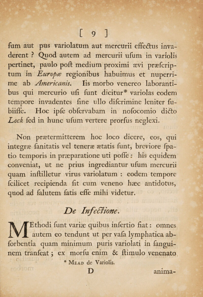 fum aut pus variolatum aut mercurii effedtus inva¬ derent ? Quod autem ad mercurii ufum in variolis pertinet, paulo poft medium proximi sevi praefcrip- tum in Ruropce regionibus habuimus et nuperri¬ me ab Americanis. Iis morbo venereo laboranti¬ bus qui mercurio uli funt dicitur* variolas eodem tempore invadentes line ullo difcrimine leniter fu- biiffe. Hoc ipfe obfervabam in nofocomio didto Lock fed in hunc ufum vertere prorfus neglexi. Non praetermitterem hoc loco dicere, eos, qui integrae fanitatis vel tenerae aetatis funt, breviore fpa- tio temporis in praeparatione uti polTe : his equidem conveniat, ut ne prius ingrediantur ufum mercurii quam inftilletur virus variolatum : eodem tempore fcilicet recipienda lit cum veneno haec antidotus, quod ad falutem fatis elfe mihi videtur. De Infe&ione. MEthodi funt variae quibus infertio liat: omnes autem eo tendunt ut per vafa lymphatica ab- forbentia quam minimum puris variolati in fangui- nem tranfeat; ex morfu enim & ftimulo venenato * Mead de Variolis. D anima-