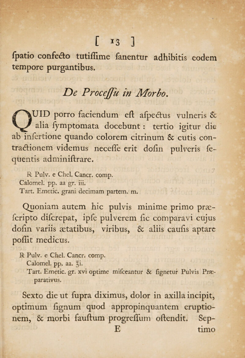 [ *3 ] fpatio confedo tutiffime fanentur adhibitis eodem tempore purgantibus. De Procejfu in Morbo. OUID porro faciendum eft afpectus vulneris & alia fymptomata docebunt : tertio igitur die ab infertione quando colorem citrinum & cutis con¬ tractionem videmus necefle erit doiin pulveris fe- quentis adminiftrare. R Pulv. e Chel. Cancr. comp. Calomel. pp. aa gr. iii. Tart. Emetic. grani decimam partem, m. Quoniam autem hic pulvis minime primo prae- fcripto difcrepat, ipfe pulverem fic comparavi cujus dofin variis aetatibus, viribus, & aliis caulis aptare poliit medicus. R Pulv. e Chel. Cancr. comp. Calomel. pp. aa. Tart. Emetic. gr. xvi optime mifceantur & fignetur Pulvis Pras- parativus. Sexto die ut fupra diximus, dolor in axilla incipit, optimum lignum quod appropinquantem eruptio¬ nem, & morbi fauftum progrelFum oftendit. Sep- E timo