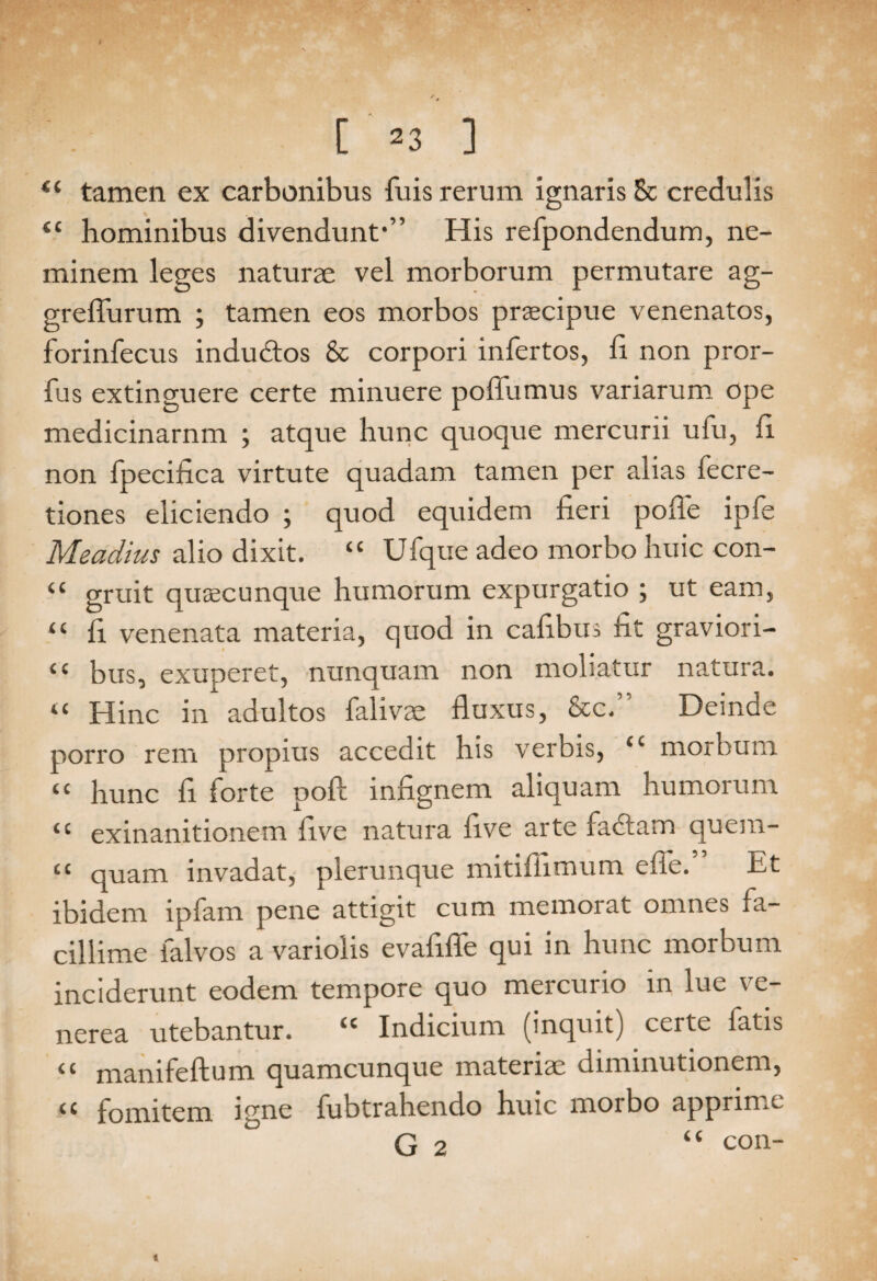 / C 23 ] t( tamen ex carbonibus fuis rerum ignaris 8c credulis <c hominibus divendunt*” His refpondendum, ne¬ minem leges naturae vel morborum permutare ag- greflurum ; tamen eos morbos praecipue venenatos, forinfecus indudos & corpori infertos, fi non pror- fus extinguere certe minuere poflumus variarum ope medicinarnm ; atque hunc quoque mercurii ufu, fi non fpecifica virtute quadam tamen per alias fecre- tiones eliciendo ; quod equidem fieri poife ipfe Meadius alio dixit. “ Ufque adeo morbo huic con- “ gruit quaecunque humorum expurgatio ; ut eam, ‘c fi venenata materia, quod in cafibus fit graviori- ‘c bus, exuperet, nunquam non moliatur natura. “ Hinc in adultos falivae fluxus, &c.” Deinde porro rem propius accedit his verbis, ci morbum “ hunc fl forte poft infignem aliquam humorum tc exinanitionem five natura live arte fadtam quera- “ quam invadat, plerunque mitiflimum efle.” Et ibidem lpfam pene attigit cum memorat omnes fa¬ cillime falvos a variolis evaflfle qui in hunc morbum inciderunt eodem tempore quo mercurio in lue ve- nerea utebantur. “ Indicium (inquit) certe fatis mamfeftum quamcunque materiae diminutionem, <c fomitem igne fubtrahendo huic morbo apprime