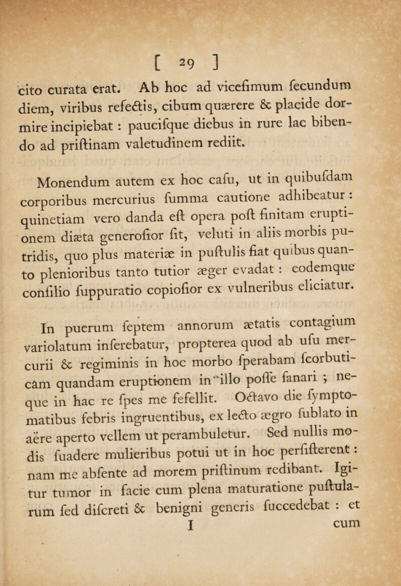 cito curata erat. Ab hoc ad vicefimum fecundum diem, viribus refe&is, cibum quaerere & placide dor¬ mire incipiebat: paucifque diebus in rure lac biben¬ do ad priftinam valetudinem rediit. Monendum autem ex hoc cafu, ut in quibufdam corporibus mercurius fumma cautione adhibeatur : quinetiam vero danda eft opera poft finitam erupti¬ onem diaeta generofior fit, veluti in aliis morbis pu¬ tridis, quo plus materiae in pullulis fiat quibus quan¬ to plenioribus tanto tutior aeger evadat : eodemque confilio fuppuratio copiofior ex vulneribus eliciatur. In puerum feptem annorum aetatis contagium variolatum inferebatur, propterea quod ab ufu mer¬ curii & regiminis in hoc morbo fperabam fcorbuti- cam quandam eruptionem in’ illo poffe fanari ; ne que in hac re fpes me fefellit. O&avo die fympto- matibus febris ingruentibus, ex ledo aegro fublato in aere aperto vellem ut perambuletur. Sed nullis mo¬ dis fuadere mulieribus potui ut in hoc perfifterent: nam me abfente ad morem prillinum redibant. Igi¬ tur tumor in facie cum plena maturatione pullula¬ rum fed difcreti & benigni generis fuccedebat : et I cum