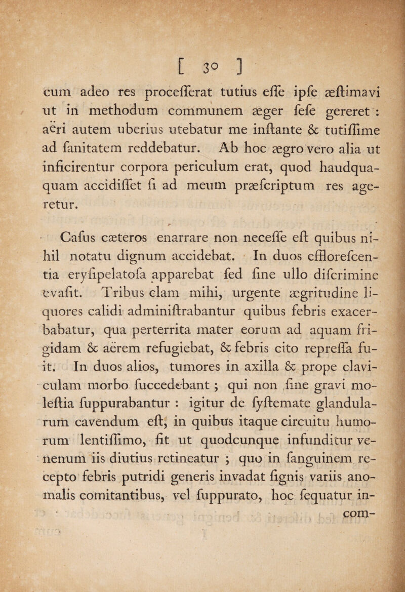 [ 3° ] cum adeo res procefferat tutius efle ipfe aeftimavi ut in methodum communem aeger fefe gereret : aeri autem uberius utebatur me inflante & tutiflime ad fanitatem reddebatur. Ab hoc aegro vero alia ut inficirentur corpora periculum erat, quod haudqua- quam accidiflet fl ad meum praefcriptum res age¬ retur. Cafus caeteros enarrare non necefle eft quibus ni¬ hil notatu dignum accidebat. In duos efflorefcen- tia eryflpelatofa apparebat fed flne ullo difcrimine fevafit. Tribus clam mihi, urgente aegritudine li¬ quores calidi adminiftrabantur quibus febris exacer¬ babatur, qua perterrita mater eorum ad aquam fri¬ gidam & aerem refugiebat, & febris cito reprefia fu¬ it. In duos alios, tumores in axilla & prope clavi¬ culam morbo fuccedebant ; qui non flne gravi mo- leftia fuppurabantur : igitur de fyftemate glandula¬ rum cavendum eft, in quibus itaque circuitu humo- rum lentiflimo, fit ut quodcunque infunditur ve¬ nenum iis diutius retineatur ; quo in fanguinem re¬ cepto febris putridi generis invadat fignis variis ano¬ malis comitantibus, vel fuppurato, hoc fequatur in- - , . com-