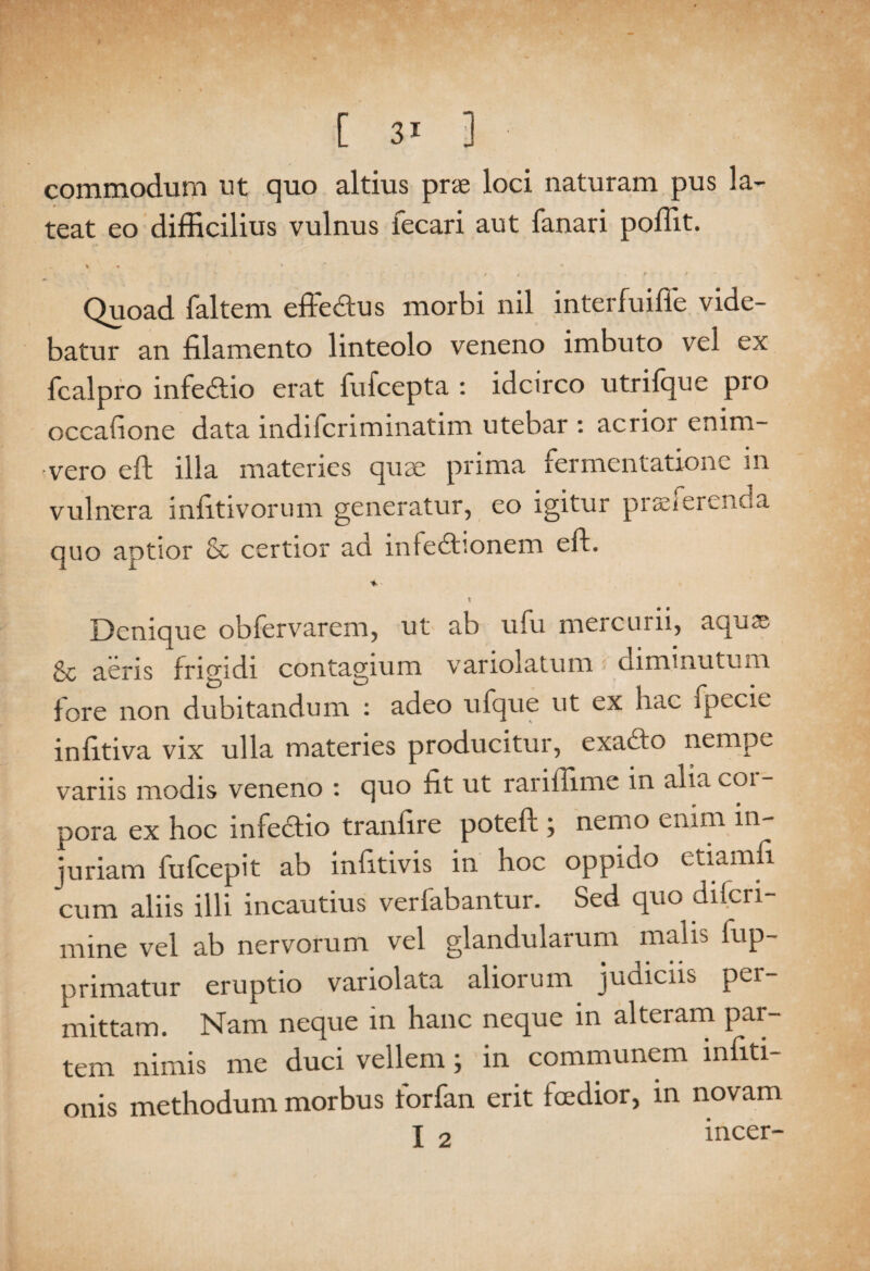 commodum ut quo altius pne loci naturam pus la¬ teat eo difficilius vulnus fecari aut fanari poffit. 1 • M « ■r- • V - 1 • . ■ s : * / , . f • / Quoad faltem efteSus morbi nil interfuifie vide¬ batur an filamento linteolo veneno imbuto vel ex fcalpro infedtio erat fufcepta : idcirco utrifque pro occatione data indiicriminatim utebar : acrior enim- vero eft illa materies qnse prima fermentationc m vulnera infitivorum generatur, eo igitur proferenda quo aptior & certior ad infedhonem eft. * Denique obfervarem, ut ab ufu mercurii, aqu® & aeris frigidi contagium variolatum diminutum fore non dubitandum : adeo ufque ut ex hac fpecie inlitiva vix ulla materies producitur, exadfo nempe variis modis veneno : quo fit ut rariffime in alia coi - pora ex hoc infedlio traniire poteft ; nemo enim in¬ juriam fufcepit ab infitivis in hoc oppido etiamfi cum aliis illi incautius verfabantur. Sed quo ditcri- nfine vel ab nervorum vel glandularum malis fup- primatur eruptio variolata aliorum judiciis per¬ mittam. Nam neque in hanc neque in alteram par¬ tem nimis me duci vellem; in communem mfiti- onis methodum morbus forfan erit fcedior, in novam X 2 incer-