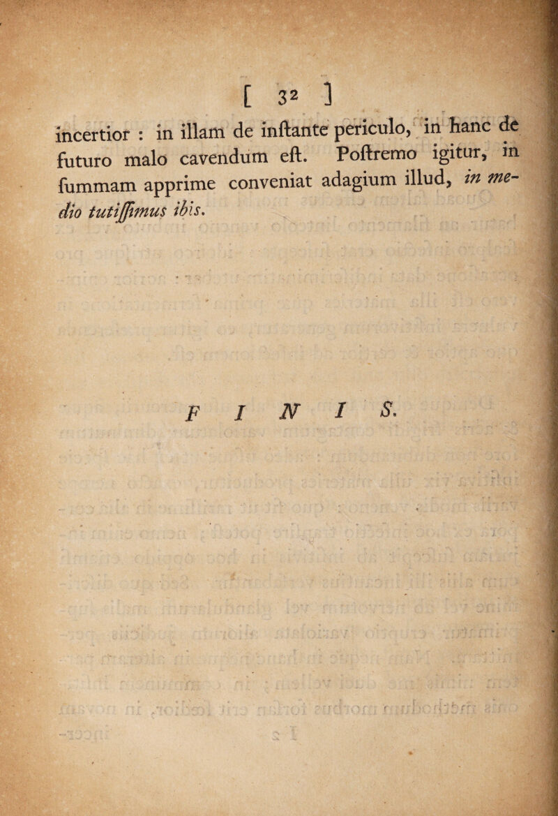 incertior : in illam de inftante periculo, in hanc de futuro malo cavendum eft. Poftremo igitur, in fummam apprime conveniat adagium illud, in me¬ dio tutijfimus ibis. FINI S.