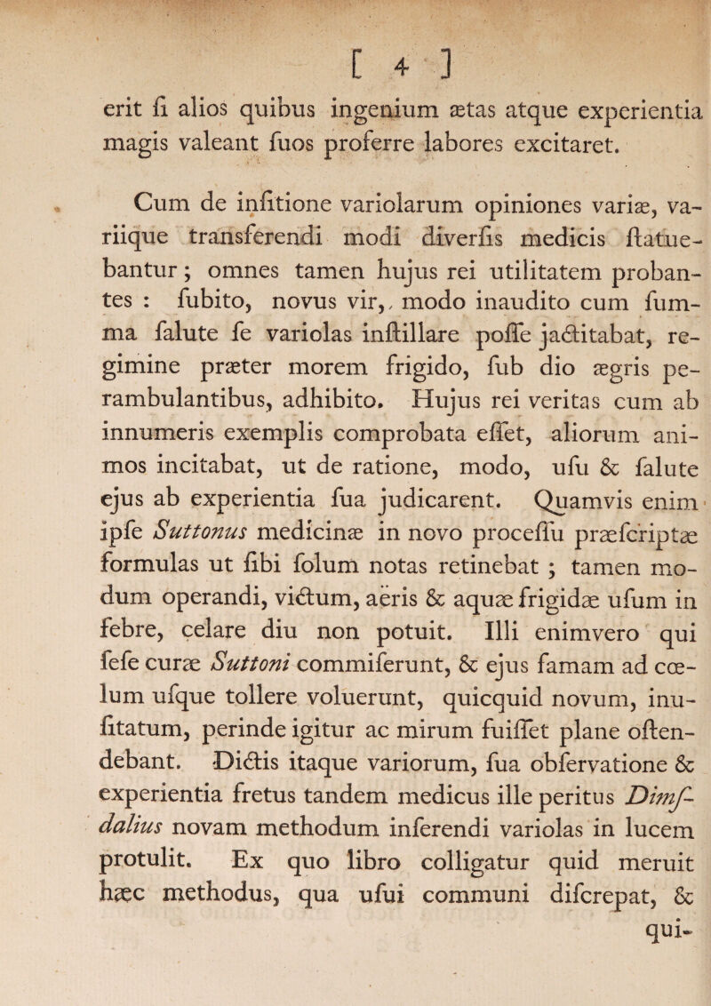 [ +■] erit fi alios quibus ingenium aetas atque experientia magis valeant fuos proferre labores excitaret. Cum de infitione variolarum opiniones variae, va- riique transferendi modi diverfis medicis flatu e - bantur; omnes tamen hujus rei utilitatem proban¬ tes : fubito, novus vir,, modo inaudito cum fum- ma falute fe variolas inflillare polle jactitabat, re¬ gimine praeter morem frigido, fub dio aegris pe¬ rambulantibus, adhibito. Hujus rei veritas cum ab innumeris exemplis comprobata effet, aliorum ani¬ mos incitabat, ut de ratione, modo, ufu & falute ejus ab experientia fua judicarent. Quamvis enim ipfe Suttonus medicinae in novo proceflu praefcriptae formulas ut libi folum notas retinebat ; tamen mo¬ dum operandi, viCtum, aeris & aquae frigidae ufum in febre, celare diu non potuit. Illi enimvero qui fefe curae Suttoni commiferunt, 8c ejus famam ad coe¬ lum ufque tollere voluerunt, quicquid novum, inu- fitatum, perinde igitur ac mirum fuiflet plane offen¬ debant. DiCtis itaque variorum, fua obfervatione & experientia fretus tandem medicus ille peritus Dimf- dalius novam methodum inferendi variolas in lucem protulit. Ex quo libro colligatur quid meruit haec methodus, qua ufui communi difcrepat, & qui-