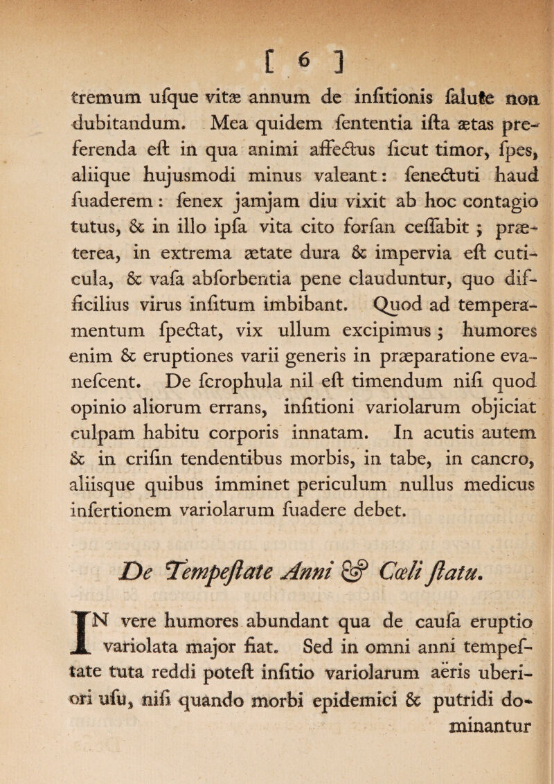 tremum ulque vitas annum de infitionis Mule non dubitandum. Mea quidem fententia ifta astas pre- ferenda eft in qua animi affedtus ficut timor, fpes, aliique hujusmodi minus valeant: fenedtuti haud fuaderem: fenex jamjam diu vixit ab hoc contagio tutus, & in illo ipfa vita cito forfan ceftabit ; prae¬ terea, in extrema aetate dura & impervia eft cuti¬ cula, & vafa abforbentia pene clauduntur, quo dif¬ ficilius virus infitum imbibant. Quod ad tempera¬ mentum fpedtat, vix ullum excipimus; humores enim & eruptiones varii generis in praeparatione eva- nefcent. De fcrophula nil eft timendum nifi quod opinio aliorum errans, infitioni variolarum objiciat culpam habitu corporis innatam. In acutis autem & in crifin tendentibus morbis, in tabe, in cancro, aliisque quibus imminet periculum nullus medicus infertionem variolarum fuadere debet. De 'Tempeflate Anni & Coeli flatu. IN vere humores abundant qua de caufa eruptio vatiolata major fiat. Sed in omni anni tempef- tate tuta reddi poteft infitio variolarum aeris uberi¬ ori ufu, nifi quando morbi epidemici & putridi do* minantur