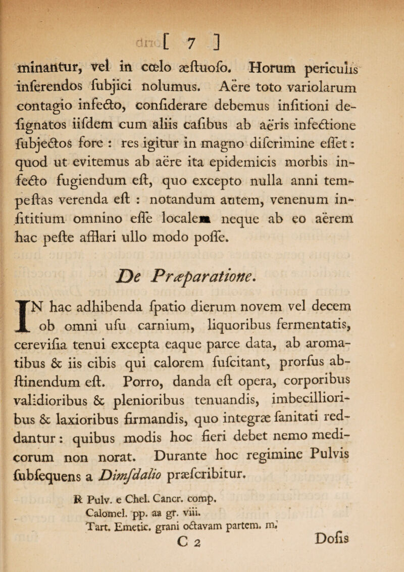 minantur, vel in coelo aeftuolb. Horum periculis inferendos fubjici nolumus. Aere toto variolarum contagio infeCto, confiderare debemus infitioni de- fignatos iifdem cum aliis cafibus ab aeris infectione fubjeCtos fore : res igitur in magno difcrimine effet: quod ut evitemus ab aere ita epidemicis morbis in- feCto fugiendum eft, quo excepto nulla anni tem- pe flas verenda eft : notandum autem, venenum in- fititium omnino elfe localem neque ab eo aerem hac pefte afflari ullo modo poiTe. De Praeparatione. IN hac adhibenda fpatio dierum novem vel decem ob omni ufu carnium, liquoribus fermentatis, cerevifia tenui excepta eaque parce data, ab aroma¬ tibus & iis cibis qui calorem fufcitant, prorfus ab- ftinendum eft. Porro, danda eft opera, corporibus validioribus 8c plenioribus tenuandis, imbecilliori¬ bus 8c laxioribus firmandis, quo integrae fanitati red¬ dantur : quibus modis hoc fieri debet nemo medi¬ corum non norat. Durante hoc regimine Pulvis fubfequens a Dimfdalio praefcribitur. R Pulv. e Chel. Cancr. comp. Calomel. pp. aa gr. viii. Tart. Emetic. grani odtavam partem, m# C 2 Dofis