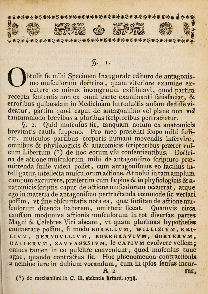 *£♦$####♦#*£**#*##***#*$#*#**##**$#$£* 4*-«* n \ W *qjm m i «i 36?*,^« #%j Obtulit fe mihi Specimen Inaugurale edituro de antagonis- mo mufculorum doftrina, quam vlteriore examine ex¬ cutere eo minus incongruum exiftlmavi, quod partim recepta fententia non ex omni parte examinanti fatisfaciat, & erroribus quibusdam in Medicinam introduftis anfam dediffe vi¬ deatur, partim quod caput de antagonifmo vel plane non vel tantummodo brevibus a pluribus fcriptoribus pertrahetur. $. 2. Quid mufculus fit, tanquam notum ex anatomicis brevitatis cauda fuppono. Pro meo praefenti fcopo mihi fuffi« cit, mufculos partibus corporis humani movendis infervire, omnibus & phyfiologicis & anatomicis fcriptoribus praeter vni- cum Libertum (*) de hoc eorum vfu confentientibus. Doftri- na de aftione mufculorum mihi de antagonifmo fcripturo prae¬ mittenda fuifle videri polfet, cum antagonifmus eo facilius itt- telligatur, intellefta mufculorum aftione. At nolui in tam amplum campum excurrere, praefertim cum faepius& in phyfiologicis & a- natomicisfcriptis caput de aftione mufculorum occurrat, atque ego in materia de antagonifmo pertraftanda commode fic verfari poffim, vt fine obfcuritatis nota ea, quae forfitan de aftione mu¬ fculorum dicenda haberem, omittere liceat. Quamvis circa cauffam modumve aftionis mufculorum in tot diverfas partes Magni & Celebres Viri abeant, vt quam plurimas hypothefes enumerare poffim, fi modo borellvm, willisivm, kei- livm, bernovllivm, boerhaavivm, gortervm, hallervm, SAWAGESiVM, le c a t i v m e volvere vellem; omnes tamen in eo pulchre conveniunt, quod mufculus tunc agat, quando contractus fit. Hoc phaenomenon contraftionis a nemine iure in dubium vocandum, cum in ipfos fenfus incur- A z . rat, (*) dc raechanifmi in C. H. tbfcntia Erford. ijjl*