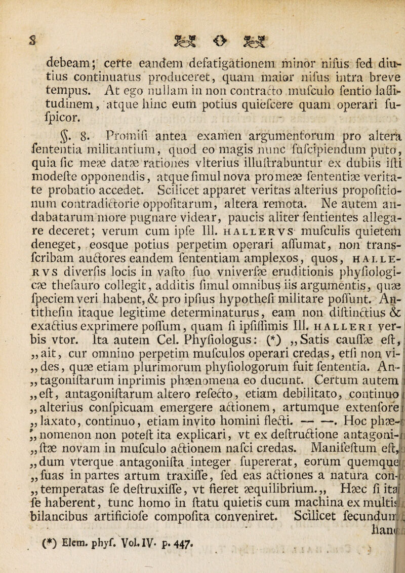 3Bf <> *£ debeam; certe eandem defatigationem minor nifus fed diu¬ tius continuatus produceret, quam maior nifus intra breve tempus. At ego nullam in non contracto mufcuio fentio laSi- tudinem, atque hinc eum potius quiefcere quam operari fu- fpicor. §. 8. Promi fi antea examen argumentorum pro altera fententia militantium, quod eo magis nunc fufcipiendum puto, quia fic meae datae rationes vlterius illuftrabuntur ex dubiis iili modefte opponendis, atque fimul nova pro meae fententiae verita¬ te probatio accedet. Scilicet apparet veritas alterius propofitio- liurn contradictorie oppofitarum, altera remota. Ne autem an¬ dabatarum more pugnare videar, paucis aliter fentiehtes allega¬ re deceret; verum cum ipfe 111. hallervs mufculis quietem deneget, eosque potius perpetim operari affumat, non trans- fcribam auftores eandem lentendam amplexos, quos, halle¬ rvs diverfis locis in vallo fuo vniverfoe eruditionis phyfiologi- cae thefauro collegit, additis fimul omnibus iis argumentis, quae fpeciemveri habent, & pro ipfius hypothefi militare poffunt. An- tithefin itaque legitime determinaturus, eam non dillinclius & exaftius exprimere polium, quam fi ipfiffimis 111. halleri ver¬ bis vtor. Ita autem Cei. Phyfiologus: (*) „ Satis caudae eft, „ait, cur omnino perpetim mufculos operari credas, etii non vi- „ des, quae etiam plurimorum phyliologorum fuit fententia. An- i „ tagoniftarum inprimis phaenomena eo ducunt. Certum autem i „eft, antagoniftarum altero refecto, etiam debilitato, continuo „ alterius confpicuam emergere aftionem, artumque extenfore „ laxato, continuo, etiam invito homini flefti. -——. Hoc phae-* nomenon non poteft ita explicari, vt ex deltruftione antagoni-r „ ftae novam in mufcuio aftionem nafci credas. Manifellum efti „ dum vterque antagonifta integer fupererat, eorum quemque „fuas in partes artum traxiffe, fed eas aftiones a natura coiijl „temperatas fe deftruxille, vt fieret aequilibrium.,, Haec fiitai fe haberent, tunc homo in flatu quietis cum machina ex multis) i bilancibus artificiofe compofita conveniret. Scilicet fecundo™ (*) Elcm. phyf. Vol.IV* p* 447»