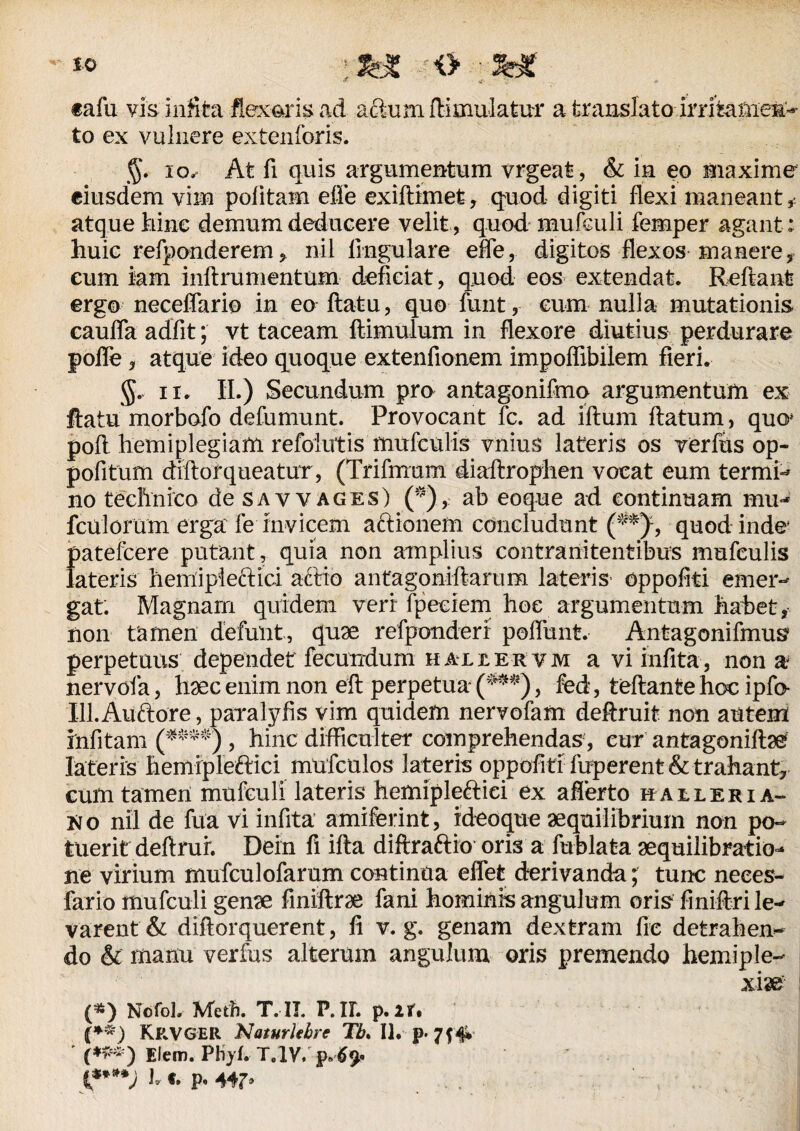 tafu vis. infita flexaris ad aftum fiimulatui* a translato irritamen'- to ex vulnere extenforis. g. io^ At fi quis argumentum vrgeat, & in eo maxime eiusdem vim politam efle exiftimet, quod digiti flexi maneant ,■ atque hinc demum deducere velit, quod mufculi femper agant: huic refponderem, nil lingulare efle, digitos flexos manere, cum iam inftrumentum deficiat, quod eos extendat. Reflant ergo neceflario in eo flatu, quo funt,- cum nulla mutationis caufla adfit; vt taceam ftimulum in flexore diutius perdurare pofle, atque ideo quoque extenfionem impoflibilem fieri. ir. II.) Secundum pro antagonilmo argumentum ex flatu morbofo defumunt. Provocant fc. ad iftum flatum , quo* pofl hemiplegiam refolutis mufculis vnius lateris os verius op- pofitum diftorqueatur, (Trifmum diaftrophen vocat eum termi- no technico de savvages) (*),: ab eoque ad continuam mu- fculorum erga fe Invicem aftionem concludunt (**), quod inde patefcere putant, quia non amplius contranitentibus mufculis lateris hemipieffici actio antagoniftarum lateris’ oppofiti emer¬ gat. Magnam quidem veri fpeciem hoe argumentum habet, non tamen defunt, quae refponderi poflunt. Antagonifmus* perpetuus dependet fecundum hallervm a vi infita, non a nervola, haec enim non eft perpetua (***), fed, teftante hcc ipfo- Ill.Auftore, paralyfis vim quidem nervofam deftruit non autem infitam (***^) , hinc difficulter comprehendas, cur antagoniftae lateris hemipleftici mufculos lateris oppofiti fuperent & trahant, cum tamen mufculi lateris hemipleftici ex afferto haeleria- Ko nil de fua vi infita amiferint, ideoque aequilibrium non po¬ tuerit deftruf. Dein fi ifta diftraftio oris a fublata aequilibratio- ne virium mufculofarum continua effet derivanda; tunc neees- fario mufculi genae fmiftrae fani hominis angulum oris finifbri le¬ varent & diftorquerent, fi v. g. genam dextram fle detrahen¬ do & manu verfus alterum angulum oris premendo hemiple- xm (*) Nofol» Metft. T. II. P.IL p.ir. (*~) Krvger Naturlehre Tb> II. p- 7f 4* Elem. Phjf. T,1V. p t****) l p.