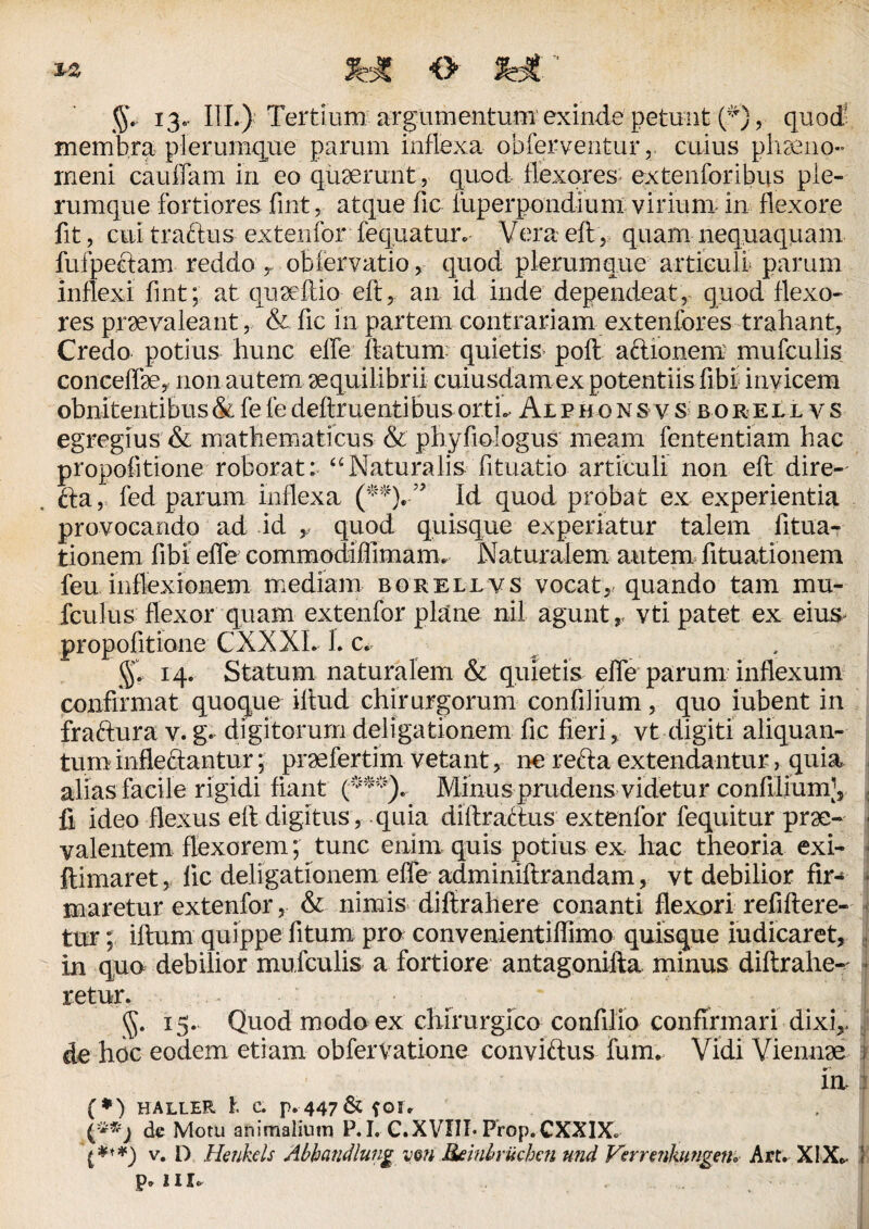 ** JWC <> 13, III.) Tertium argumentum exinde petuiit (^)v quod' membra plerumque parum inflexa obferventur, cuius phaeno¬ meni caudam in eo quaerunt , quod flexores extenforibus ple¬ rumque fortiores fint, atque fic iuperpondium virium in flexore fit, cui tractus extenfor fequatmv Vera eft, quam nequaquam fufpeftam reddo r obfervatio, quod plerumque articuli parum inflexi fint; at quaeflio eft, an id inde dependeat, quod flexo¬ res praevaleant, & fic in partem contrariam extenfores trahant, Credo potius hunc efie ftatum quietis poft a&ionem mufculis conceflae, non autem aequilibrii cuiusdam ex potentiis fibi invicem obnitentibus&fefedeftruentibusortL Aiphonsvs borellvs egregius & mathematicus & phyfiologus meam fententiam hac propofitione roborat: “Naturalis fituatio articuli non eft dire- fta, fed parum inflexa (*%” Id quod probat ex experientia provocando ad id y quod quisque experiatur talem fitua- tionem fibi efle commodifiimarm Naturalem autem fituationem feu inflexionem mediam borellvs vocat, quando tam mu- fciilus flexor quam extenfor plane nil agunt ,, vti patet ex eius, propofitione CXXXL L c. §. 14. Statum naturalem & quietis efle parum inflexum confirmat quoque iftud chirurgorum confiJium, quo iubent in fraftura v. g. digitorum deligationem fic fieri, vt digiti aliquan¬ tum inflectantur; pmefertim vetant, ne refta extendantur, quia alias facile rigidi fiant (***). Minus prudens videtur confilium;, fi ideo flexus eft digitus, quia diftratlus extenfor fequitur prae¬ valentem flexorem; tunc enim quis potius ex hac theoria exi- ftimaret, fic deligationem efle adminiftrandam, vt debilior fir¬ maretur extenfor, & nimis diftrahere conanti flexori refiftere- tur; iftum quippe fitum pro convenientiffimo quisque indicaret, in quo debilior mufculis a fortiore antagonifta minus diftrahe- retur. • ■ g. 13. Quod modo ex chirurgico confilio confirmari dixi,, de hoc eodem etiam obfervatione conviftus furm Vidi Viennae m : (*) haller l c. p. 447 & ?oi* de Motu animalium P.I. C.XVIII* Prop.CXXIX» v. D Heukcls Abhandlung vm Reinbrtichen und Verrenhmgen» Art. XIX*. i p. m-