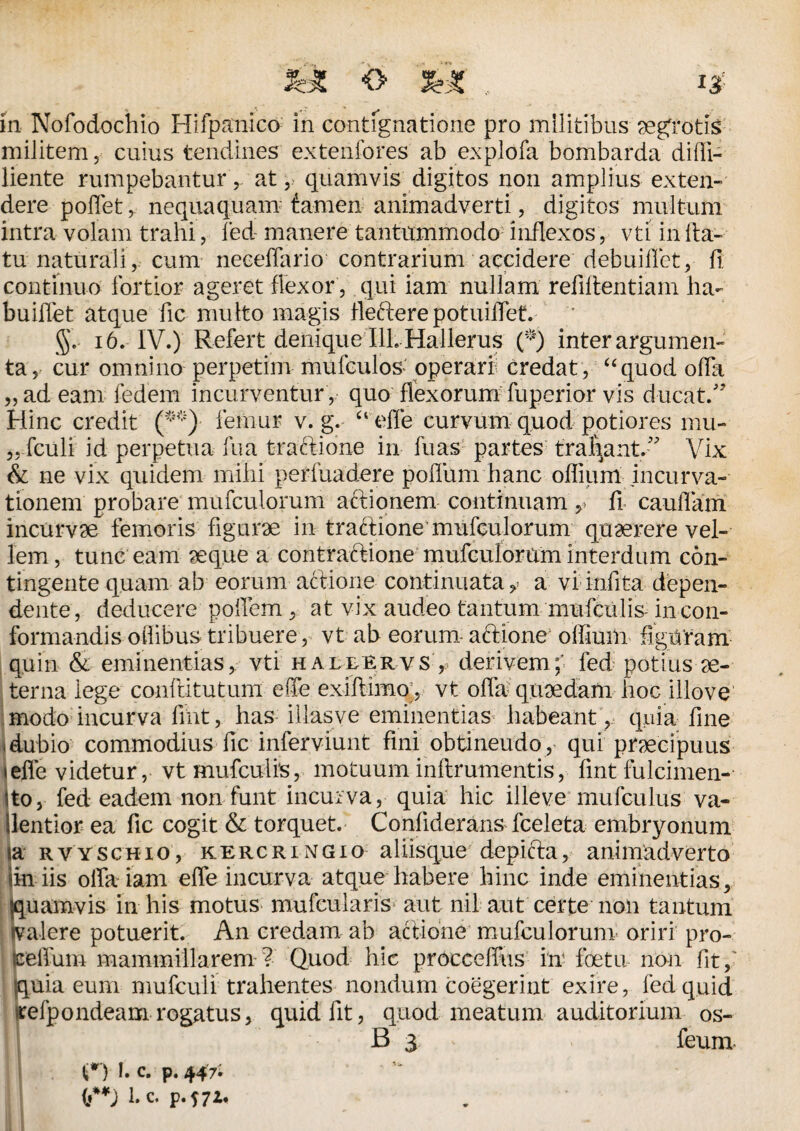 <> , 13? in Nofodochio Hifpanico in contignatione pro militibus aegrotis militem, cuius tendines extenfores ab explofa bombarda diffi- liente rumpebantur, at, quamvis digitos non amplius exten¬ dere pollet, nequaquam tamen animadverti, digitos multum intra volam trahi, fed manere tantummodo inflexos, vti in fla¬ tu naturali, cum neceffario contrarium accidere debuiflet, fi. continuo fortior ageret flexor, qui iam nullam refiflentiam ha- buiffet atque fic multo magis flefterepotuiffet. ; 16. IV.) Refert denique I1L Hallerus (*) inter argumen¬ ta, cur omnino perpetim mufculos operari credat, “quod offa „ad eam fedem incurventur , quo flexorum fuperior vis ducat/’ Hinc credit (**) femur v. g. “efle curvum quod potiores mu- „ fculi id perpetua fua tractione in fuas partes trahant/’ Vix & ne vix quidem mihi perfundere polium hanc offium incurva¬ tionem probare mufculorum a&ionem continuam , fi cauflam incurvae femoris figurae in traftione’ mufculorum quaerere vel¬ lem, tunc eam aeque a contraftione mufculorum interdum con¬ tingente quam ab eorum actione continuata, a vi infita depen¬ dente, deducere poffem, at vix audeo tantum mufculis in con¬ formandis oflibus tribuere, vt ab eorum actione offium figuram quin & eminentias, vti hallervs , derivemfed potius ae¬ terna lege conflit ut um efle exiflimo, vt offa quaedam hoc illove modo incurva fint, has illasve eminentias habeant, quia fine (dubio commodius fic inferviunt fini obtineudo,’ qui praecipuus teffe videtur, vt mufculis, motuum inftrumentis, fint fulcimen- ito, fed eadem nonfunt incurva, quia hic illeve rnufculus va- llentior ea fic cogit & torquet. Confiderans fceleta embryonum ia RVYSCHio, KERCRiNGio aliisque depicta, animadverto iin iis offa iam effe incurva atque habere hinc inde eminentias, quamvis in his motus mufcularis aut nil aut certe non tantum «valere potuerit. An credam ab actione mufculorum oriri pro- Seffum mammillarem ? Quod hic procceffus in foetu non fit/ [uia eum mufculi trahentes nondum coegerint exire, fed quid efpondeam rogatus, quid fit, quod meatum auditorium os- B 3 > feum t*) I. c. p. 447-  0**j l.c. p.f72.