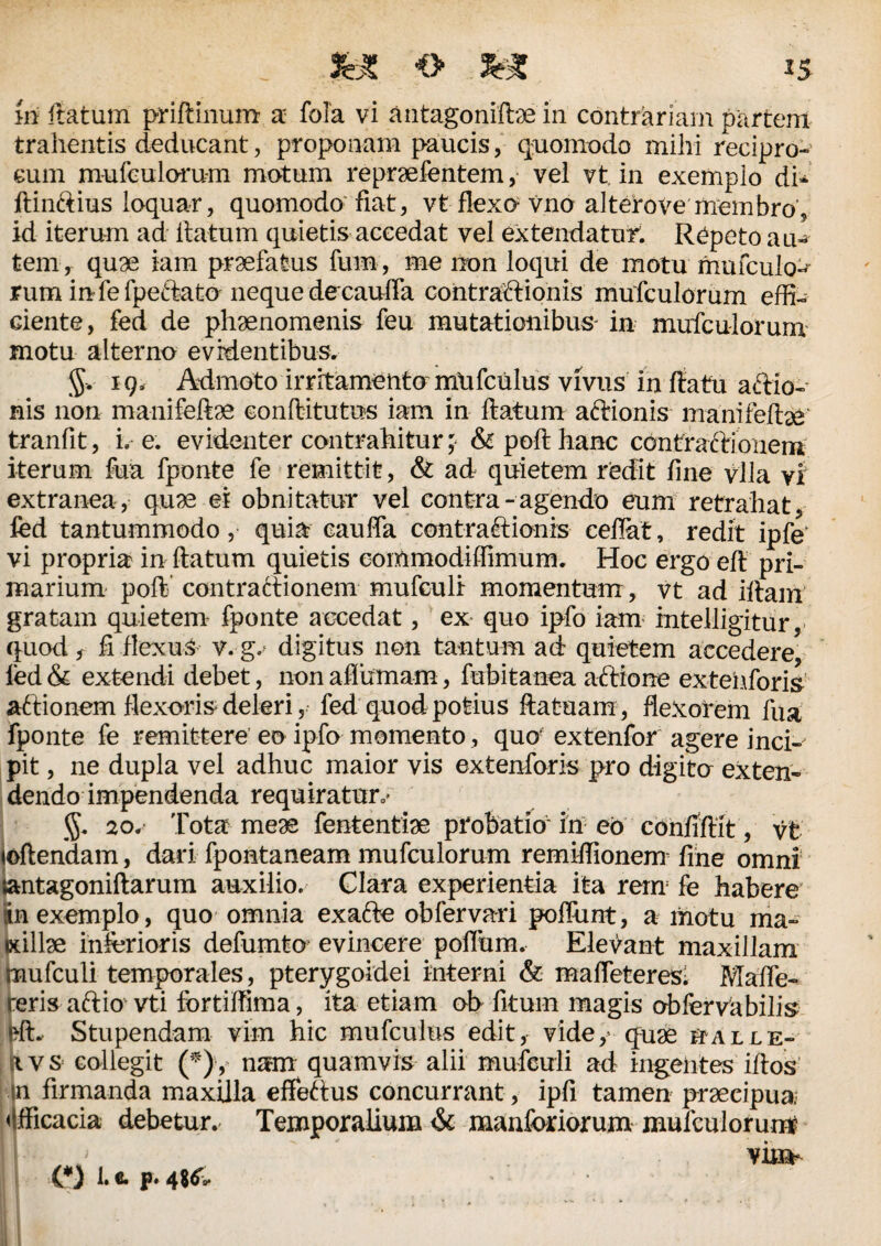 m ftatum priftinum a fola vi antagoniftae in contrariam partem trahentis deducant, proponam paucis, quomodo mihi recipro¬ cum mufculoru-m motum repraefentem, vel vt, in exemplo di- ftinftius loquar, quomodo fiat, vt flexo vno al tero ve membro, id iterum ad ltatum quietis accedat vel extendatur. Repeto am tem, quge iam praefatus fum, me non loqui de motu mufculo> rum in fe fpeftato neque decauffa contractionis mufculorum effi¬ ciente, fed de phaenomenis feu mutationibus' in mufculorum motu alterno evidentibus. $v 19, Admoto irritamento mlifculus vivus in flatu actio¬ nis non manifeftae conftitutus iam in ftatum attionis manifeftae tranfit, i. e. evidenter contrahitur; & poft hanc contractionem iterum fua fponte fe remittit, & ad quietem redit fine vlla vf extranea, quae ei obnitatur vel contra - agendo eum retrahat, ied tantummodo, quia cauffa contractionis ceflat, redit ipfe vi propria in ftatum quietis eommodiffimum. Hoc ergo eft pri¬ marium poft’ contractionem mufculi momentum , vt ad illam gratam quietem fponte accedat, ex quo ipfo iam intelligitur, quod, fi flexuS v.-g.> digitus non tantum ad quietem accedere, fed & extendi debet, non aflumam, fubitanea aftione extehforis aftionem flexoris deleri, fed quod potius ftatuam, flexorem fua fponte fe remittere eo ipfo momento, quo extenfor agere inci¬ pit , ne dupla vel adhuc maior vis extenforis pro digita exten¬ dendo impendenda requiratur,- 20. Tota meae fententiae probatio in eo confiftit, vt loftendam, dari fpontaneam mufculorum remiffionem fine omni tantagoniftarum auxilio. Glara experientia ita rem fe habere in exemplo, quo omnia exafte obfervari poflunt, a motu ma~ edllae inferioris defumto evincere poflum. Elevant maxillam mufculi temporales, pterygoidei interni & mafleteres; Maffe- reris aftio vti fortiffima, ita etiam ob fitum magis abfervabilis frft. Stupendam vim hic mufculus edit, vide, quae halle- x v s collegit (*)y nam quamvis alii mufculi ad ingentes iftos in firmanda maxilla effettus concurrant, ipfi tamen praecipua «ifficacia debetur. Temporalium & manforiorum mufculorum vim- 0 I.C.