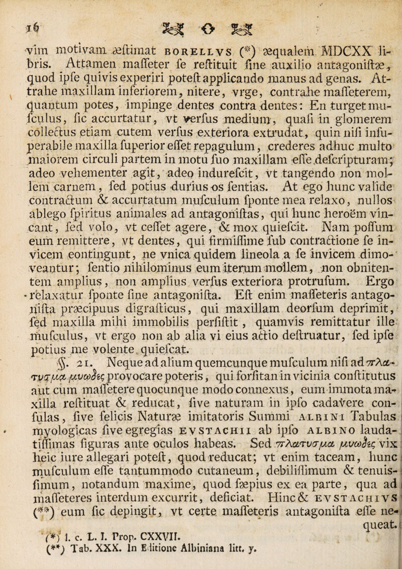 vim motiyam ultimat borellvs (*) aequalem. MDCXX li¬ bris. Attamen maffeter fe reftituit fine auxilio antagoniite., quod ipfe quivis experiri poteft applicando manus ad genas. At¬ trahe maxillam inferiorem, nitere, vrge, contrahe maffeter em, quantum potes , impinge dentes contra dentes: En turget mu- fculus, fic accurtatur , vt verfus medium , quali in glomerem collectus etiam cutem verfus exteriora extrudat , quin nili infu- perabile maxilla fuperior effet repagulum, crederes adhuc multo maiorem circuli partem in motu fuo maxillam effedefcrlpturam; adeo vehementer agit, adeo indurefcit, vt tangendo non mol¬ lem carnem, fed potius durius os fentias. At ego hunc valide contractum & accurtatum mufculum fponte mea relaxo, nullos ablego fpiritus animales ad antagoniftas, qui hunc heroem vin¬ cant, fed volo, vt ceffet agere, & mox quiefcit Nam poffum eum remittere, vt dentes, qui firmilfime fub contractione fe in¬ vicem contingunt, ne vnica quidem lineola a fe invicem dimo¬ veantur; fentio nihilominus eum iterum mollem, non obniten- tem amplius, non amplius verfus exteriora protrufum. Ergo • relaxatur fponte fine antagonilta. Eft enim maffeteris antago- hilta praecipuus digralticus, qui maxillam deorfum deprimit, fed maxilla mihi immobilis perfiltit, quamvis remittatur ille mufculus, vt ergo non ab alia vi eius attio delimatur, fed ipfe potius me yolente quiefcat. $. 21. Neque ad alium quemcunque mufculum nifi ad ttAoc- TpcfjULfr {JLvooht; provocare poteris, qui forfitan in vicinia conftitutus aut cum malfetere quocunque modo connexus, eum immota ma¬ xilla reftituat & reducat, live naturam in ipfo cadavere con¬ fidas, five felicis Natura imitatoris Summi albini Tabulas myologicas fiveegregias evstachii ab ipfo albino lauda- tjflimas figuras ante oculos habeas. Sed ttXgltvo-pa /uuco^ vix heic iure allegari poteft, quod reducat; vt enim taceam, hunc mufculum effe tantummodo cutaneum, debiliffimum & tenuis- fimum, notandum maxime, quod fsepius ex ea parte, qua adi maffeteres interdum excurrit, deficiat. Hinc& evst achivS (**) eum fic depingit, vt certe, maffeteris antagonilta effe ne-. queat, j M j. C. L. I. Prop. cxxvn. (**) Tab. XXX. In Editione Albiniana litt, y.