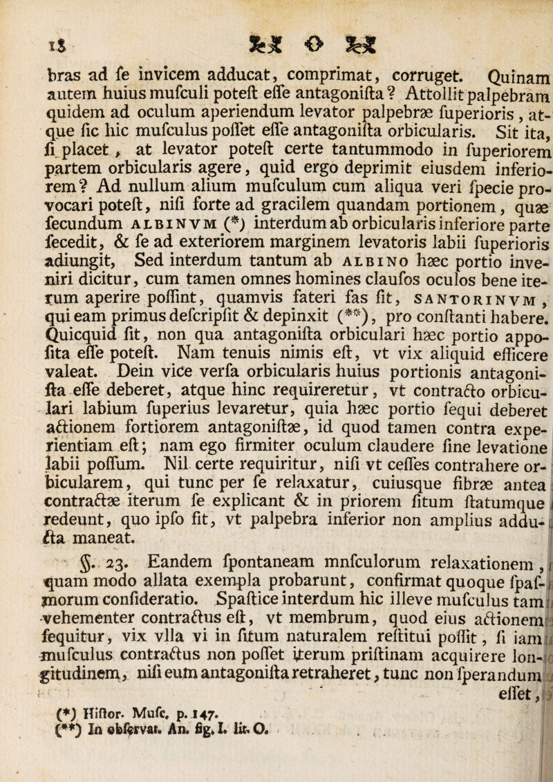 bras ad fe Invicem adducat, comprimat, corruget. Quinam autem huius mufculi poteft effe antagonifta? Attollit palpebram quidem ad oculum aperiendum levator palpebras fuperioris , at¬ que fic hic mufculus poffet effe antagonifta orbicularis. Sit ita, fi placet, at levator poteft certe tantummodo in fuperiorem partem orbicularis agere, quid ergo deprimit eiusdem inferio¬ rem? Ad nullum alium mufculum cum aliqua veri Ipecie pro¬ vocari poteft, nifi forte ad gracilem quandam portionem, quae fecundum albinvm (*) interdum ab orbicularis inferiore parte fecedit, & fe ad exteriorem marginem levatoris labii fuperioris adiungit. Sed interdum tantum ab albino hsec portio inve¬ niri dicitur, cum tamen omnes homines claufos oculos bene ite¬ rum aperire poffint, quamvis fateri fas fit, santorinvm , qui eam primus defcriplit & depinxit (•**), pro conflanti habere. Quicquid fit, non qua antagonifta orbiculari hsec portio appo- fita effe poteft. Nam tenuis nimis eft, vt vix aliquid efficere valeat. Dein vice verfa orbicularis huius portionis antagoni¬ fta effe deberet, atque hinc requireretur, vt contrafto orbicu¬ lari labium fuperius levaretur, quia hsec portio fequi deberet aflionem fortiorem antagoniftse, id quod tamen contra expe¬ rientiam eft; nam ego firmiter oculum claudere fine levatione labii poffum. Nil certe requiritur, nifi vt ceffes contrahere or¬ bicularem, qui tunc per fe relaxatur, cuiusque fibrse antea contraftse iterum fe explicant & in priorem fitum ftatumque j redeunt, quo ipfo fit, vt palpebra inferior non amplius addu-. fta maneat. §. 23. Eandem fpontaneam mnfculorum relaxationem,! quam modo allata exempla probarunt, confirmat quoque fpaf-i inorum confideratio. Spaftice interdum hic illeve mufculus tam j vehementer contraftus eft, vt membrum, quod eius aftionem fequitur, vix vlla vi in fitum naturalem reftitui poftit, fi iam mufculus contrarius non poffet iterum priftinam acquirere lon¬ gitudinem, nifi eum antagonifta retraheret, tunc non fperandum <  effet, (*) Hiftor. Mufc, p. 147. (**) In ©fei^rvat. An. fig» L lit. O.