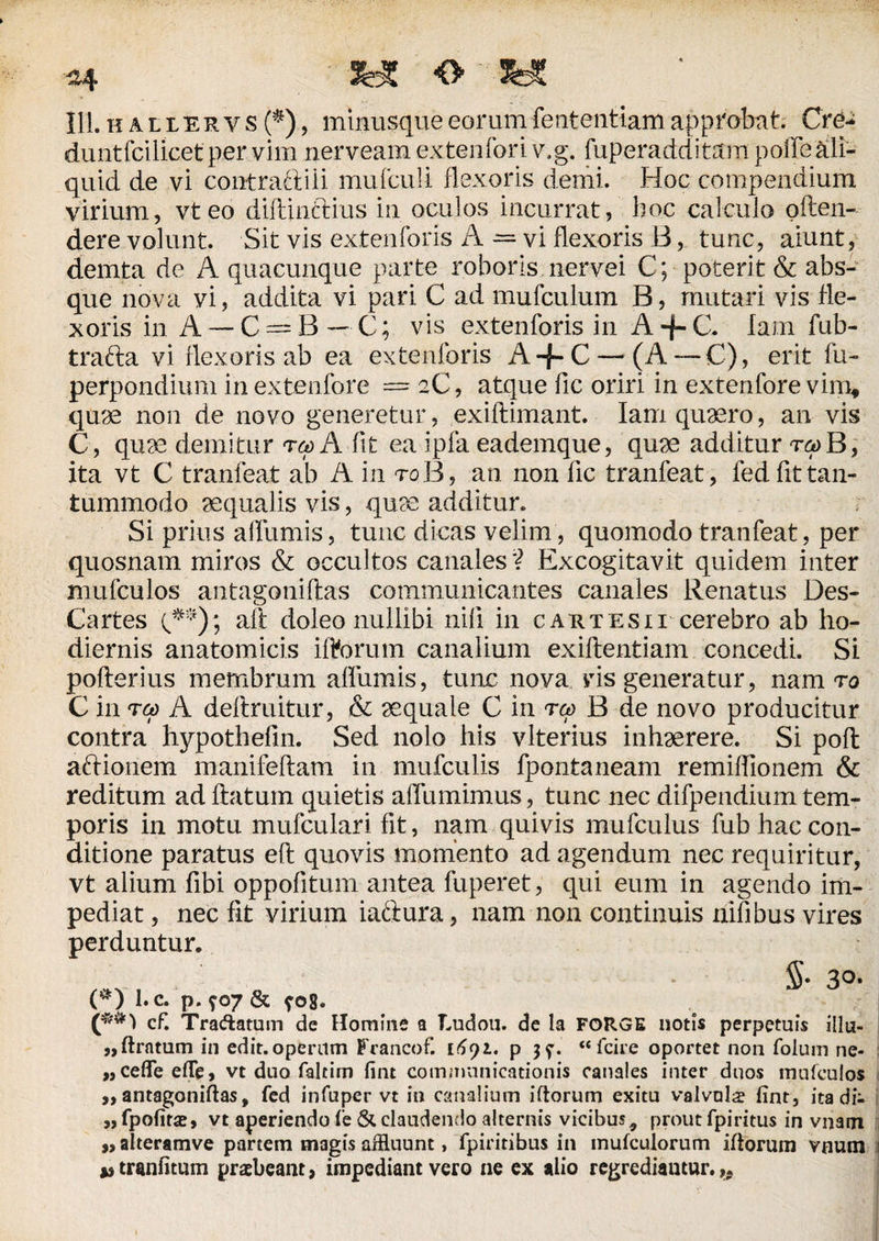 ^4 O « 111.kallervs($), minusqueeorumfententiamapprobat. Cre¬ dunt fcilicet per vim nerveam extenfori v.g. fuperadditrim poffe ali¬ quid de vi con-t rati ili mufculi flexoris demi. Hoc compendium virium, vteo diftinftius in oculos incurrat, hoc calculo oflen- dere volunt. Sit vis extenforis A — vi flexoris B, tunc, aiunt, demta de A quacunque parte roboris nervei C; poterit & abs¬ que nova vi, addita vi pari C ad mufculum B, mutari vis fle¬ xoris in A — C = B —• C; vis extenforis in A -f- C. lam fub- trafta vi flexoris ab ea extenforis A-f-C —(A —C), erit fu- perpondium inextenfore = 2C, atque fic oriri in extenfore vim, quee non de novo generetur, exiflimant. Iam quaero, an vis C, quae demitur rcp A fit ea ipfa eademque, quae additur repB, ita vt C tranfeat ab A in toB, an non fic tranfeat, fed fit tan¬ tummodo aequalis vis, quae additur. Si prius alfumis, tunc dicas velim, quomodo tranfeat, per quosnam miros & occultos canales'? Excogitavit quidem inter mufculos antagoniftas communicantes canales Renatus Des- Cartes (**)\ aft doleo nullibi nili in caktesn cerebro ab ho¬ diernis anatomicis iftorum canalium exiftentiam concedi. Si pofterius membrum alfumis, tunc nova vis generatur, nam ro C in reo A deftruitur, & aequale C in rcp B de novo producitur contra hypothefin. Sed nolo his vlterius inhaerere. Si pofl aftionem manifeflam in mufculis fpontaneam remiflionem & reditum ad flatum quietis affumimus, tunc nec difpendium tem¬ poris in motu mufculari fit, nam quivis mufculus fub hac con¬ ditione paratus efl quovis momento ad agendum nec requiritur, vt alium fibi oppofitum antea fuperet, qui eum in agendo im¬ pediat , nec fit virium iaftura, nam non continuis nifibus vires perduntur. * S* 3°. (*) I. c. p. 907 & ?e>8. c£ Tradatum de Homine a Ludou. de la FORGE notis perpetuis illu- ,,ftratum in edit.operum Francof. i6yi. p jy. “fcire oportet non folum ne- „cefleeiTe, vt duo faltim fint communicationis canales inter duos mufculos ,, antagoniftas, fed infuper vt in canalium iftorum exitu valvula? lint, ita di- „fpofitae, vt aperiendo fe & claudendo alternis vicibus9 prout fpiritus in vnaoi „ alteramve partem ni3gis affluunt, fpiritibus in inufculorum iftorum vnum *,tranfitum praebeant, impediant vero ne ex alio regrediantur.,.