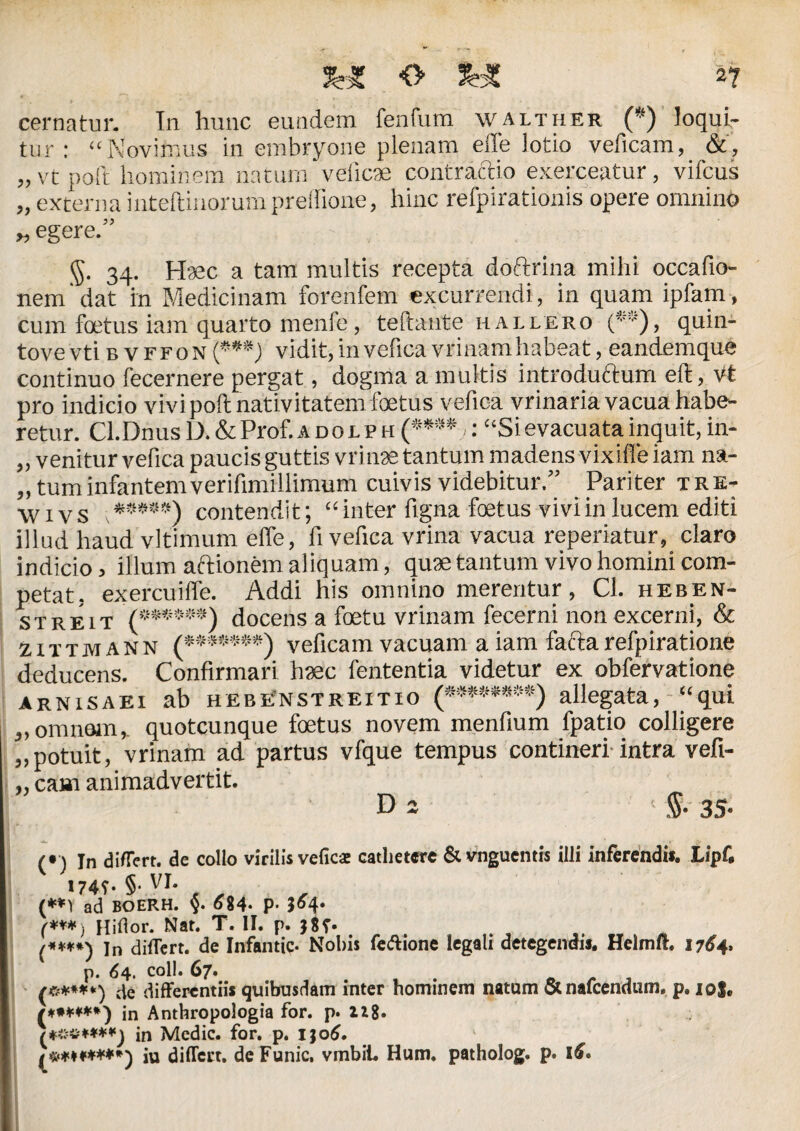 cernatur. In hunc eundem fenfum walther (*) loqui¬ tur: “Novitnus in embryone plenam effe lotio veficam, &, „ vt poli hominem namrn veiicae contractio exerceatur, vifcus „ externa inteftinorumpreffione, hinc refpirationis opere omnino „ egere.” g. 34. Haec a tam multis recepta doftrina mihi occafio- nem dat in Medicinam forenfem excurrendi, in quam ipfam, cum foetus iam quarto menfe, teftante hallero (*’■')> quin- tove vti b v ffon (***) vidit, invefica vrinam habeat, eandemque continuo fecernere pergat, dogma a multis introductum eft, Vt pro indicio vivi poft nativitatem foetus vefica vrinaria vacua habe¬ retur. Cl.Dnus D. & Prof. adolph (****,: “Si evacuata inquit, in- „ venitur vefica paucis guttis vri nae tantum madens vixiffe iam na- ,, tum infantem verifimillimum cuivis videbitur.” Pariter ire- w i v s contendit; “ inter ligna foetus vivi in lucem editi illud haud vltimum effe, fi vefica vrina vacua reperiatur, claro indicio, illum aftionem aliquam, quae tantum vivo homini com¬ petat. exercuiffe. Addi his omnino merentur, Cl. heben- streit '(****•*) docens a foetu vrinam fecerni non excerni, & zxttmann (*•*****) veficam vacuam a iam factarefpiratione deducens. Confirmari haec fententia videtur ex obfervatione arnisaei ab hebenstreitio (»****#*•) allegata, “qui „omnem,, quotcunque foetus novem menfium fpatio colligere „potuit, vrinam ad partus vfque tempus contineri intra vefi- „ eam animadvertit. D 2 1 $• (• ) In differt. de collo virilis vefica cathetere & vnguentis illi inferendi». Lipf, «74T- §• VI. (**1 ad BOERH. §. 684- P- 3^4 (***) Hifior. Nat. T. II. p. J8p. (<***) In differt, de Infantic- Nobis feffione legali detegendij. Helmft. 1764. p. 64. coli. 67. {*****) differentiis quibusdam inter hominem natum &nafcendum, p. io|. in Anthropologia for. p. 118. /**#«**) in Medie, for. p. ijo6, ^m******') iu differt. deFunic, vmbiL Hum. patholog. p. l£.