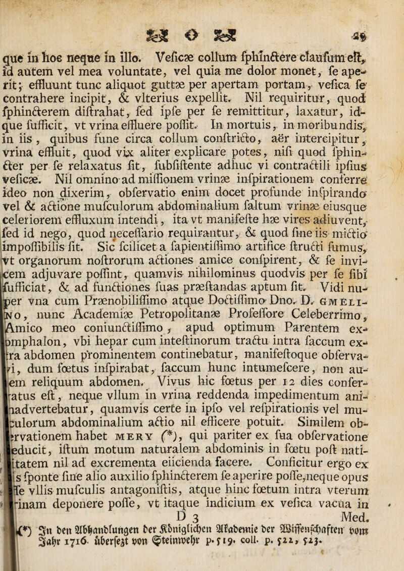 que in hoe neque in illo. Veficse collum fphm&ere claufum e% id autem vel mea voluntate, vel quia me dolor monet, fe ape-* rit; effluunt tunc aliquot guttae per apertam portam, vefica fe; contrahere incipit, & vlterius expellite Nil requiritur, quod fphin&erem diftrahat, fed ipfe per fe remittitur, laxatur, id- que fufficit, vt vrina effluere poffit. In mortuis, in moribundis* in iis, quibus fune circa collum conftricfo, aer intercipitur, vrina effluit, quod vix aliter explicare potes, nifi quod fphin- fter per fe relaxatus fit, fubfiftente adhuc vi contra&ili ipfius yeficae. Nil omnino ad miffionem vrinae infpirationem conferre ideo non dixerim, obfervatio enim docet profunde infpirando vel & actione mufculorum abdominalium faltum vrinae eiusque celeriorem effluxum intendi, ita vt manjfefte hae vires adiuvent,~ fed id nego, quod neceffario requirantur, & quod fine iis mictio impoffibilis fit. Sic fcilicet a fapientiffimo artifice ftructi furnus, Vt organorum noftrorum aftiones amice confpirent, & fe invi- jcem adjuvare poffint, quamvis nihilominus quodvis per fe fibi' fufficiat, & ad funftiones fuas praedandas aptum fit. Vidi nu- Ir vna cum Praenobilifflmo atque Doctiffimo Dnov D. gm eli- 3, nunc Academiae Petropolitanae Profeffore Celeberrimo, mico meo coniun&iffimo, apud optimum Parentem ex- iphalon, vbi hepar cum inteftinorum traftu intra faecum ex-* i abdomen prominentem continebatur, manifeftoque obferva- , dum foetus infpirabat, faecum hunc intumefeere, non au- rn reliquum abdomen. Vivus hic foetus per 12 dies confer¬ tus eft, neque vllum in vrina reddenda impedimentum ani- idvertebatur, quamvis certe in ipfo vel refpiratiouis vel mu¬ llorum abdominalium aftio nil efficere potuit. Similem ob- *vationem habet mery (*), qui pariter ex fua obfervatione ducit, iftum motum naturalem abdominis in foetu poft nati- tatem nil ad excrementa eiicienda facere. Conficitur ergo ex s fponte fine alio auxilio fphinfterem fe aperire poftepreque opus fe vilis mufculis antagoniftis, atque hinc foetum intra vterum inam deponere poffe, vt itaque indicium ex vefica vactia in ld 3 Med* {*) 3« ben ^atiblun^en ber £bniglid)en 3lfabewie bcr rom 1716. uberfe^t wn <$teimvel)r p.p?. coli- P-