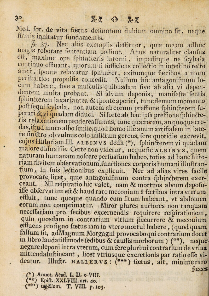 9*' O *£ Med, for. de vita foetus defumtum dubium omnino fit, neque iimus innitatur fundamentis. S)‘ 37* Nec aliis exemplis deftituor, qu9e meam adhuc magis roborare lententium poliunt. Anus naturaliter claufus eit, maxime ope Iphinfteris interni, impeditque ne fcybala continuo effluant, quorum ii fumei ens colleftio in inteftino recto adeit, fponte relaxatur Iphi necer, exitumque fecibus amotu periiialtico propulfis concedit. Nullum hic antagonifmum lo¬ cum habere, five a mufciilis quibusdam five ab alia vi depen¬ dentem multa probant. Si alvum deponis, manifefte fentis Iphmfterem laxari antea & fponte aperiri, tunc demum momento poft fequi lcybala, non autem ab eorum preffione fphinfterem fu- perari & vi quadam diduci. Si forte ab hac ipfa preffione fphihfte- ris relaxationem pendereaifumas, tunc quaererem, an quoque cre¬ das, iftud muco albo fimile,quod homo ille anum artifialem in late¬ re finifiro ob vulnus colo infliftum gerens, fere quotidie excrevit, cujus Hiiloriam 111. albin vs dedit (*), fphinfterem vi quadam maiore diduxille. Certe non videtur, neque fic a l b i n y s, quem naturam humanam nofcere perfuafum habeo, toties ad hanc hifto- riam divitem obfervationum,funftiones corporis humani illuftran- tium, in fuis leftionibus explicuit. Nec ad alias vires facile provocare licet, quae antagonifmum contra fphinfterem exer¬ ceant. Nil refpiratio hic valet, nam & mortuos alvum depofu- iffe obfervatum eft & haud raro meconium a fetibus intra vterurn effluit, tunc quoque quando eum fitum habeant, vt abdomen eorum non comprimatur. Miror plures auftores non tanquam neceflariam pro fecibus excernendis requirere refpirationem, quin quosdam in contrarium vitium (incurrere & meconium effluens pro figno foetus iam in vtero mortui habere, (quod quam falfum fit, adMagnum Morgagni provocabo qui contrarium docet in libro laudatiffimode fedibus & cauffis morborum) (**), neque* negare deponi intra vterurn, cum fere plurimi contrarium de vrina mittendaliiftineant , licet vtriusque excretionis par ratio efie vi¬ deatur. Illuftr. hauervs ; (***) foetus, ait, minime raro feces (*) Annot. Acad. L. II. c. VIII. (**) Epift. XXLVIII. art. 40. {***) T. VIII. p. ioj.