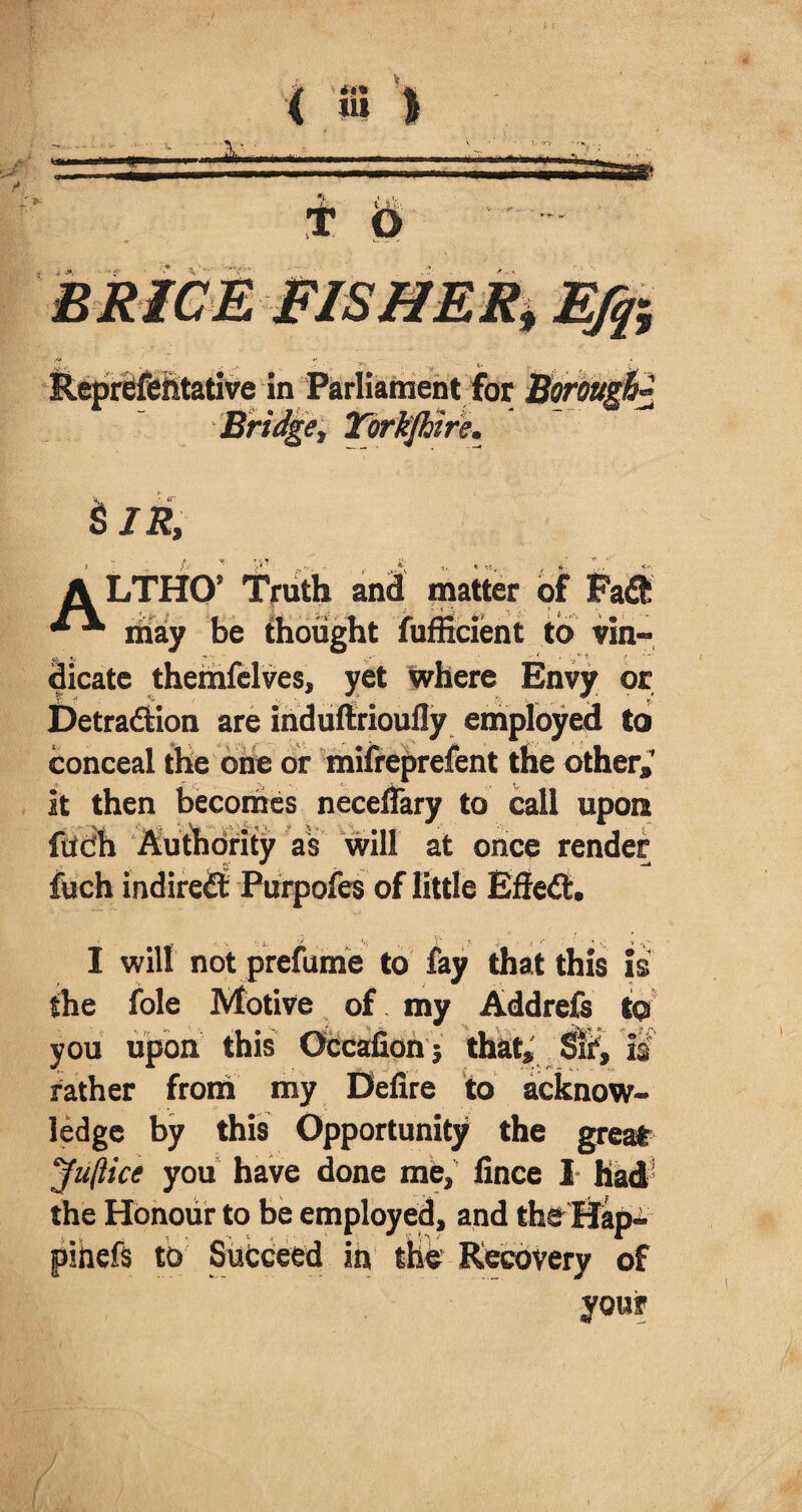 V *v ** ' ir $ JR, ALTHO’ Truth and matter of may be thought fufficient to vin¬ dicate themfelves, yet where Envy or Detradtion are induftrioufly employed to conceal the one or mifreprefent the other,’ it then becomes neceffary to call upont fttdh Audidrity as will at once render fuch indiredt Purpofes of little Effedt. I will not prefume to fay that this is the foie Motive of my Addrefs to you upon this Occafionj that, is rather from my Delire to acknow¬ ledge by this Opportunity the great Juftice you have done me, fince I had the Honour to be employed, and the Hap- pmefs to Succeed in the Recovery of your