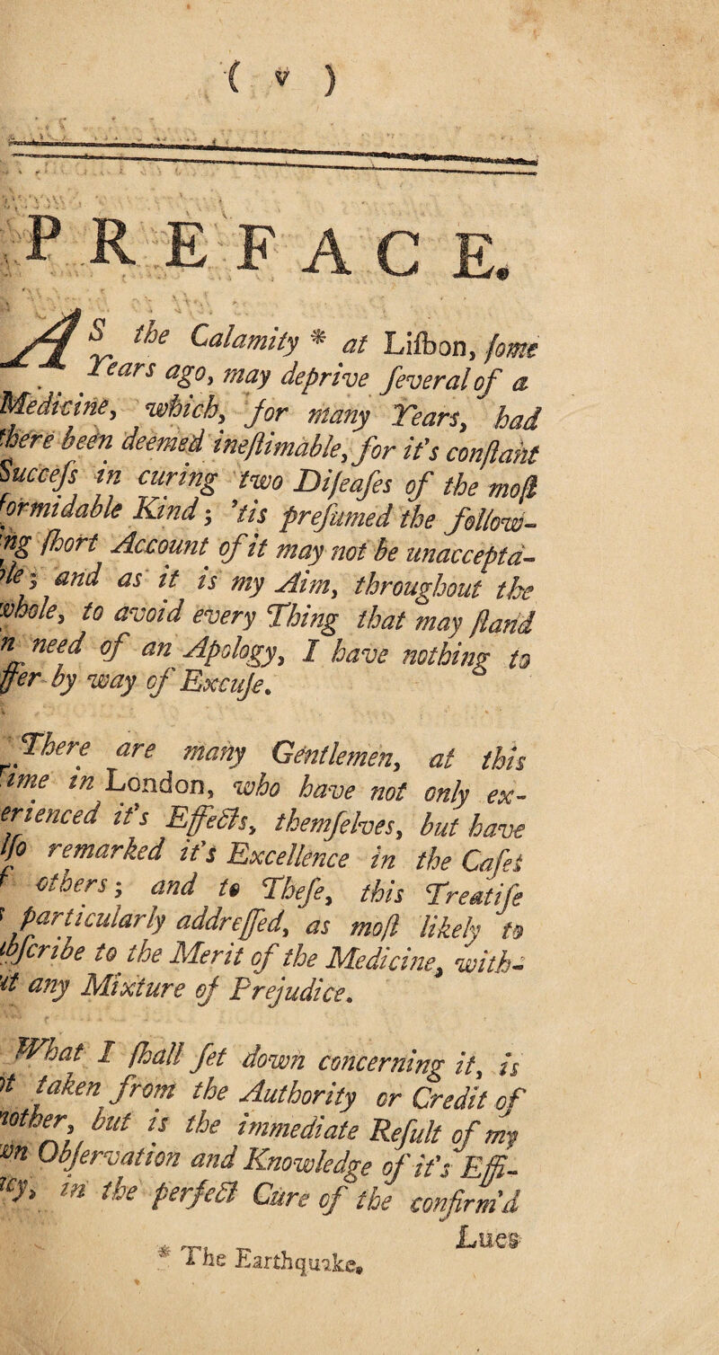 “ the Calamity * at Lifbon, fame . _ Years ago, may deprive feveralof a Medicine, which, for many Years, had there been deemed ineftimable, for it's conflant Succefs in curing two Difeafes of the mod ormidable Kind; 'tis prefumed the follow- fS fhort Account, of it may not be unaccepta¬ ble^ and as it is my Aim, throughout the •mole, to avoid every Thing that may flarii *L nee.d °f an Apology, I have nothing to pr by way of Excuje. There are many Gentlemen, at this me in London, who have not only ex- enenced it's Effibls, themfehes, but have t o remarked it's Excellence in the Cafes f others-, and it Thefe, this Treatife < particularly addreffed, as mof likely to wjcribe to the Merit of the Medicine, withe any Mixture of Prejudice. What 1 /hall Jet down concerning it, is U tfken from the Authority or Credit of mother but is the immediate Refult of my m Observation and Knowledge fit’s Eg- TCJ> in the perfedl Cure of the confirm'd * The Earthquake. Lues