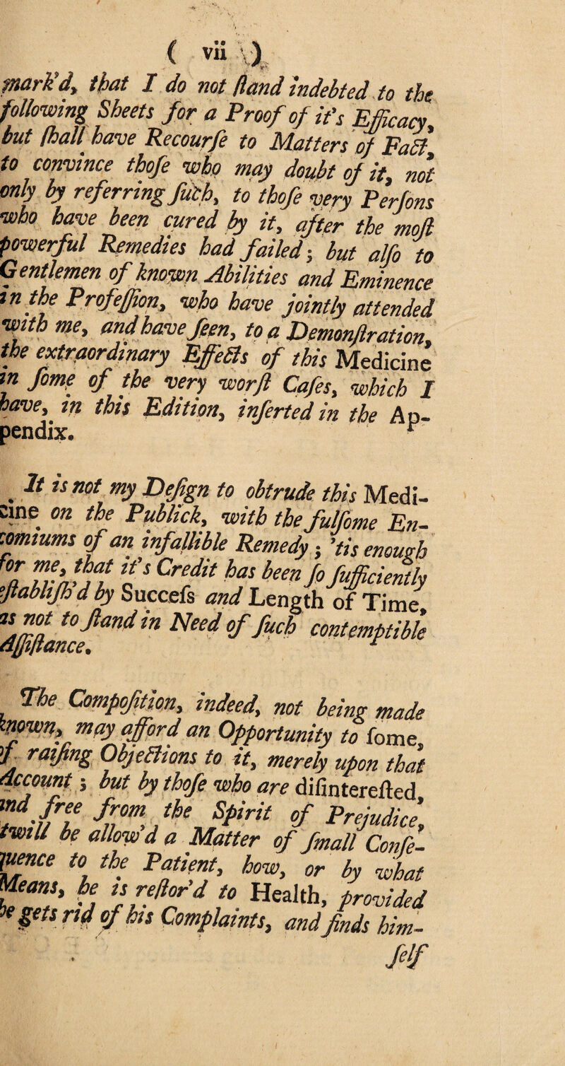 piark d, that I do not /land indebted to the following Sheets for a Proof of it's Efficacy, but (hall have Recourfe to Matters of Faff to convince thofe who may doubt of it, not only by referring fuff, to thofe very Perfons who have been cured by it, after the mod powerful Remedies had failed-, but alfo to Gentlemen of known Abilities and Eminence m the Profefjion, who have jointly attended to a Demonjlration* the extraordinary Effects of this Medicine in fome of the very worfl Cafes, which I have, m this Edition, infertedin the Ap¬ pendix. r . * u not my Fefign to obtrude this Medi¬ cine on the Publick, with tbefulfome En¬ comiums of an infallible Remedy; 'tis enough f°a TrJjat fS Credit has been J° Sufficiently ■ftabhfh dby Succefs and Length of Time *d(jiftancfandNCed °f fUch contemptible The Comp fit ion, indeed, not being made frown, may afford an Opportunity to fome t raifing Objections to it, merely upon that account j but by thofe who are difinterefted md free from the Spirit of Prejudice, twill be allow d a Matter of fmall ConPe- pence to the Patient, how, or by what Means, he is reflor d to Health, provided k §€ts rld °f his Complaints, and finds him- feif i