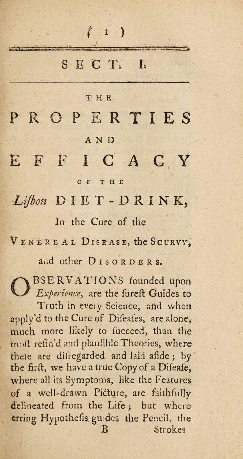 * ) SECT; L THE PROPERTIES AND EFFICACY i OF THE ■UJbon DIET-DRINK, In the Cure of the Venereal Disease, the Sc uRvr* and other Disorders. Observations founded upon Experience, are the fared Guides to Truth in every Science, and when apply'd to the Cure of Difeafes, are alone, much more likely to fucceed, than the rnoft refin’d and plaufible Theories, where thele are difregarded and laid afide ; by the firft, we have a true Copy of a Difeale, where all its Symptoms, like the Features of a well-drawn Picture, are faithfully delineated from the Life; but where erring Hypothefis guides the Pencil, the B Strokes