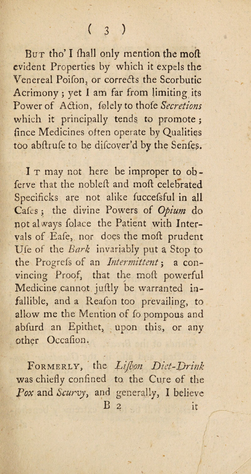 But tho’ I fhall only mention the moft evident Properties by which it expels the Venereal Poifon, or correfts the Scorbutic Acrimony; yet I am far from limiting its Power of Adtion, folely to thofe Secretions which it principally tends to promote; fince Medicines often operate by Qualities too abftrufe to he difcoyer’d by the Senfes. r i I t may not here be improper to ob- ferve that the nobleft and moft celebrated Specificks are not alike fuccefsful in all Cafes; the divine Powers of Opium do not al ways folace the Patient with Inter¬ vals of Eafe, nor does the moft prudent Ufe of the Bark invariably put a Stop to the Progrefs of an Intermittent % a con¬ vincing Proof, that the moft powerful Medicine cannot juftiy be warranted in¬ fallible, and a Pveafon too prevailing, to allow me the Mention of fo pompous and abfurd an Epithet, upon this, or any other Occafion. Formerly, the Lijbpn Diet-Drink was chiefly confined to the Cure of the Pox and Scurvy, and generally, I believe B 2 \ it / i ■' i
