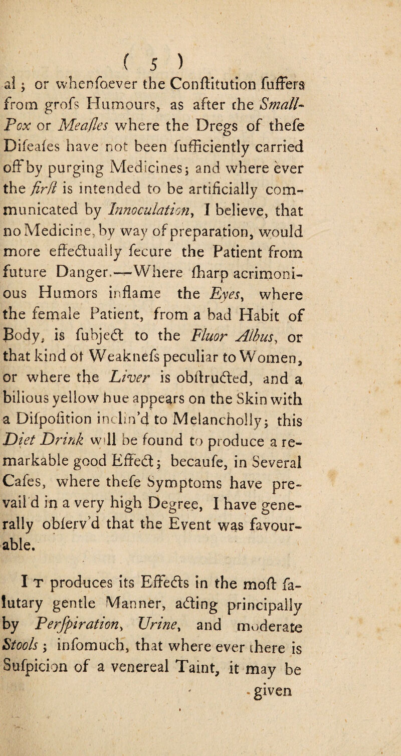 al; or whensoever the Conftitution fuffers from grofs Humours, as after the Small- Pox or Meafles where the Dregs of thefe Difeafes have not been fufficiently carried off by purging Medicines; and where ever the fir ft is intended to be artificially com¬ municated by Innoculation, I believe, that no Medicine, by way of preparation, would more effectually fecure the Patient from future Danger,—Where fharo acrimoni¬ ous Humors inflame the Eyes, where the female Patient, from a bad Habit of Body, is fubject to the Fluor Albus, or that kind of Weaknefs peculiar to Women, or where the Liver is obflructed, and a bilious yellow hue appears on the Skin with a Difpofltion inclin’d to Melancholly; this Diet Drink w? 11 be found to produce a re¬ markable good Effect; becaufe, in Several Cafes, where thefe Symptoms have pre¬ vails in a very high Degree, I have gene¬ rally obferv d that the Event was favour¬ able. I T produces its Effects in the moft fa- lutary gentle Manner, acting principally by Perfpiration, Urine % and moderate Stools y infomuch, that where ever there is Sufpicion of a venereal Taint, it may be * given