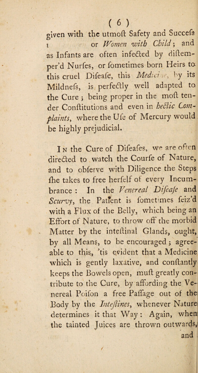 given with the utmofl: Safety and Succefs t or Women with Child; and as Infants are often infedted by diflem- per’d Nurfes, or fometimes born Heirs to this cruel Difeafe, this Medici ie% by its Mildnefs, is perfedly well adapted to the Cure ; being proper in the moft ten¬ der Conftitutions and even in hediic Com¬ plaints, where the Ufe of Mercury would be highly prejudicial. I n the Cure of Difeafes, w^ are often directed to watch the Courfe of Nature, and to obferve with Diligence the Steps fhe takes to free herfelf of every Incum¬ brance : In the Venereal Difea/e and Scurvy, the Patfent is fometmies feiz’d with a Flux of the Belly, which being an Effort of Nature, to throw off the morbid Matter by the inteftinal Glands, ought, by all Means, to be encouraged; agree¬ able to this, his evident that a Medicine which is gently laxative, and conflantly keeps the Bowels open, muft greatly con-' tribute to the Cure, by affording the Ve¬ nereal Poifon a free Paffage out of the; Body by the Intejlines, whenever Natures determines it that Way: Again, when the tainted Juices are thrown outwards,: and /