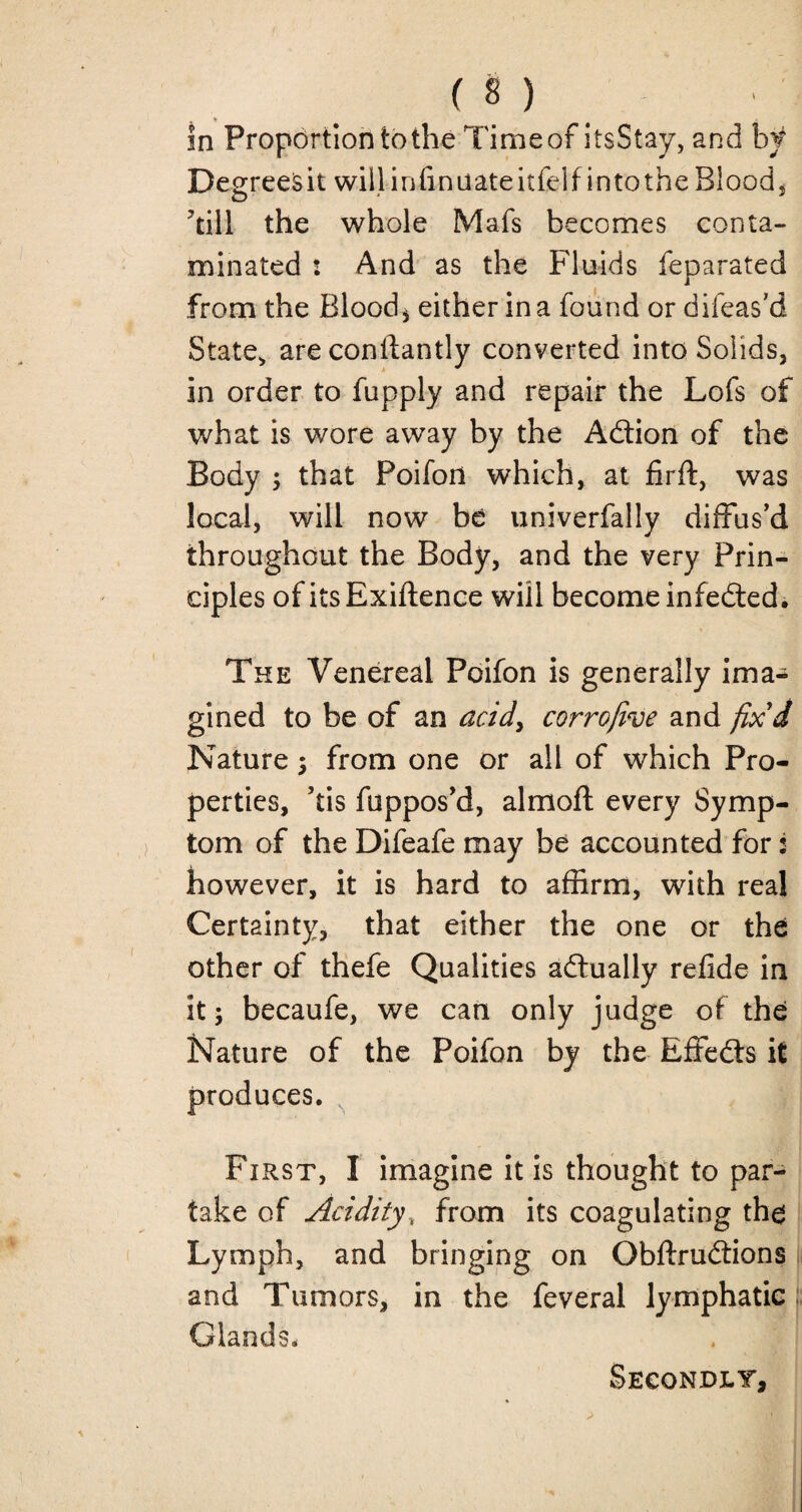 in Proportion to the Time of itsStay, and b f Degreesit will irffinuateitfelfintothe Blood, till the whole Mafs becomes conta¬ minated : And as the Fluids feparated from the Blood* either in a found or difeas'd State, are constantly converted into Solids, in order to fupply and repair the Lofs of what is wore away by the Adtion of the Body ; that Poifon which, at firft, was local, will now be univerfally diffus’d throughout the Body, and the very Prin¬ ciples of itsExiftence will become infedled. The Venereal Poifon is generally ima¬ gined to be of an acid, corrojive and fix'd Nature; from one or all of which Pro¬ perties, ’tis fuppos’d, almoft every Symp¬ tom of the Difeafe may be accounted for: however, it is hard to affirm, with real Certainty, that either the one or the other of thefe Qualities adtually refide in it; becaufe, we can only judge of the Nature of the Poifon by the Effedts it produces. First, I imagine it is thought to par¬ take of Acidity, from its coagulating the Lymph, and bringing on Obftrudtions and Tumors, in the feveral lymphatic Glands. Secondly,