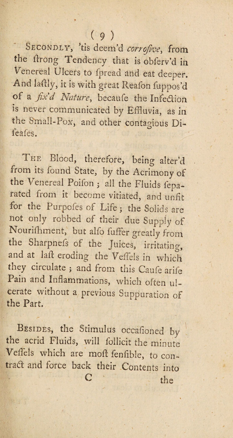 Secondly, tis deem’d corrofive, from the ftrong Tendency that is obferv’d in Venereal Ulcers to fpread and eat deeper. And laffly, it is with great Reafon fuppos’d of a fix'd Nature, becaufe the Infedion is never communicated by Effluvia, as in the Small-Pox, and other contagious Di- ieafes. The Blood, therefore, being alter’d from its found State, by the Acrimony of the Venereal Poifon ; all the Fluids fepa- rated from it become vitiated, and unfit for the Purpofes of Life; the Solids are not only robbed of their due Supply of Nourifhment, but alfo fuffer greatly from the Sharpnefs of the Juices, irritating, and at laft eroding the Veffels in which they circulate ; and from this Caufe arife Pain and Inflammations, which often ul¬ cerate without a previous Suppuration of the Part. r * ^ Besides, the Stimulus occasioned by the acrid Fluids, will follicit the minute Veiiels which are moll fenfible, to con- trad and force back their Contents into