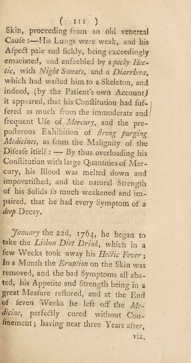 ( ”1 ) Skin, proceeding from an old venereal CauieHis Lungs were weak, and his A/pedt paie and Sickly, being exceedingly emaciated, and enfeebled by a pocky Hec¬ tic, with Night Sweats, and a Diarrhoea, which had wafted him to a Skeleton, and indeed, (by the Patient’s own Account/ it appeared, that his Conftitution had fuf- fered as much from the immoderate and frequent Uie of Mercury, and the pre- poiterous Exnibition of birong purging Medicines, as from the Malignity of the Dileaie itfeli: — By thus overloading his Conftitution with large Quantities of Mer¬ cury, his Blood was melted down and impoverished, and the natural Strength of his Solids fo .much weakened and im¬ paired, that he had every Symptom of a deep Decay. 'January the 22d, 1764, he began to take the Lisbon Diet Drink, which in a few Weeks took away his HeSiic Fever; In a Month the Eruption on the Skin was removed, and the bad Symptoms all aba¬ ted, his Appetite and Strength being- in a great Meafure reftored, and at the°End of feven Weeks he left off the Me¬ dicine, perfectly cured without Con¬ finement 5 having near three Years after, viz.