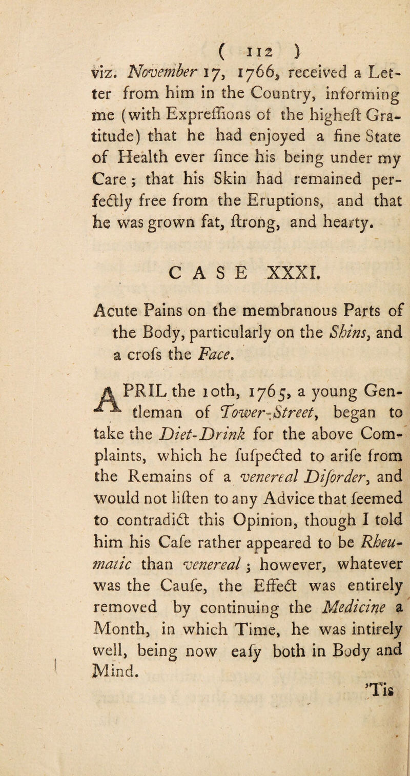 ( ) viz. November i 7, 1766* received a Let* ter from him in the Country, informing me (with Expreffions oi the higheft Gra¬ titude) that he had enjoyed a fine State of Health ever fince his being under my Care; that his Skin had remained per¬ fectly free from the Eruptions, and that he was grown fat, ftrong, and hearty. CASE XXXI. Acute Pains on the membranous Parts of the Body, particularly on the Shins3 and a crofs the Face. A PRIL the loth, 1765, a young Gen- tleman of Tower-Street, began to take the Diet-Drink for the above Com¬ plaints, which he fufpeCted to arife from the Remains of a venereal Diforder, and would not liften to any Advice that feemed to contradiCl this Opinion, though I told him his Cale rather appeared to be Rheu¬ matic than venereal; however, whatever was the Caufe, the EffeCt was entirely removed by continuing the Medicine a Month, in which Time, he was intirely well, being now eafy both in Body and Mind. ’Tis