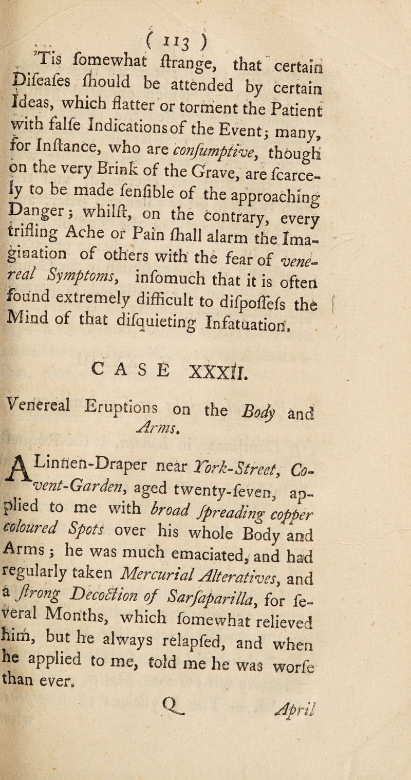 ( “3 ) • /Tis fomewhat ftrange, that certain Diieafes fhould be attended by certain Ideas, which flatter or torment the Patient with falfe Indications of the Event; many, for Inftance, who are confumptive, though on the very Brink of the Grave, are fcarce- ly to ue made fenfible of the approaching Danger; whilfc, on the contrary, every trifling Ache or Pain fhall alarm the Ima¬ gination of others with the fear of vene- feal Symptoms, infomuch that it is often found extremely difficult to difpoflels the Mind of that difquieting Infatuation, CASE XXXII. Venereal Eruptions on the Body and Arms. ^Linnen-Draper near York-Street, Co¬ vent-Garden, aged twenty-feven, ap¬ plied to me with broad Spreading copper coloured Spots over his whole Body and Arms; he was much emaciated, and had regularly taken Mercurial Alteratives, and a Jlrong Decodiion of Sarfaparilla, for fe- veral Months, which fomewhat relieved huh, but he always relapfed, and when he applied to me, told me he was worfe than even llji R. April