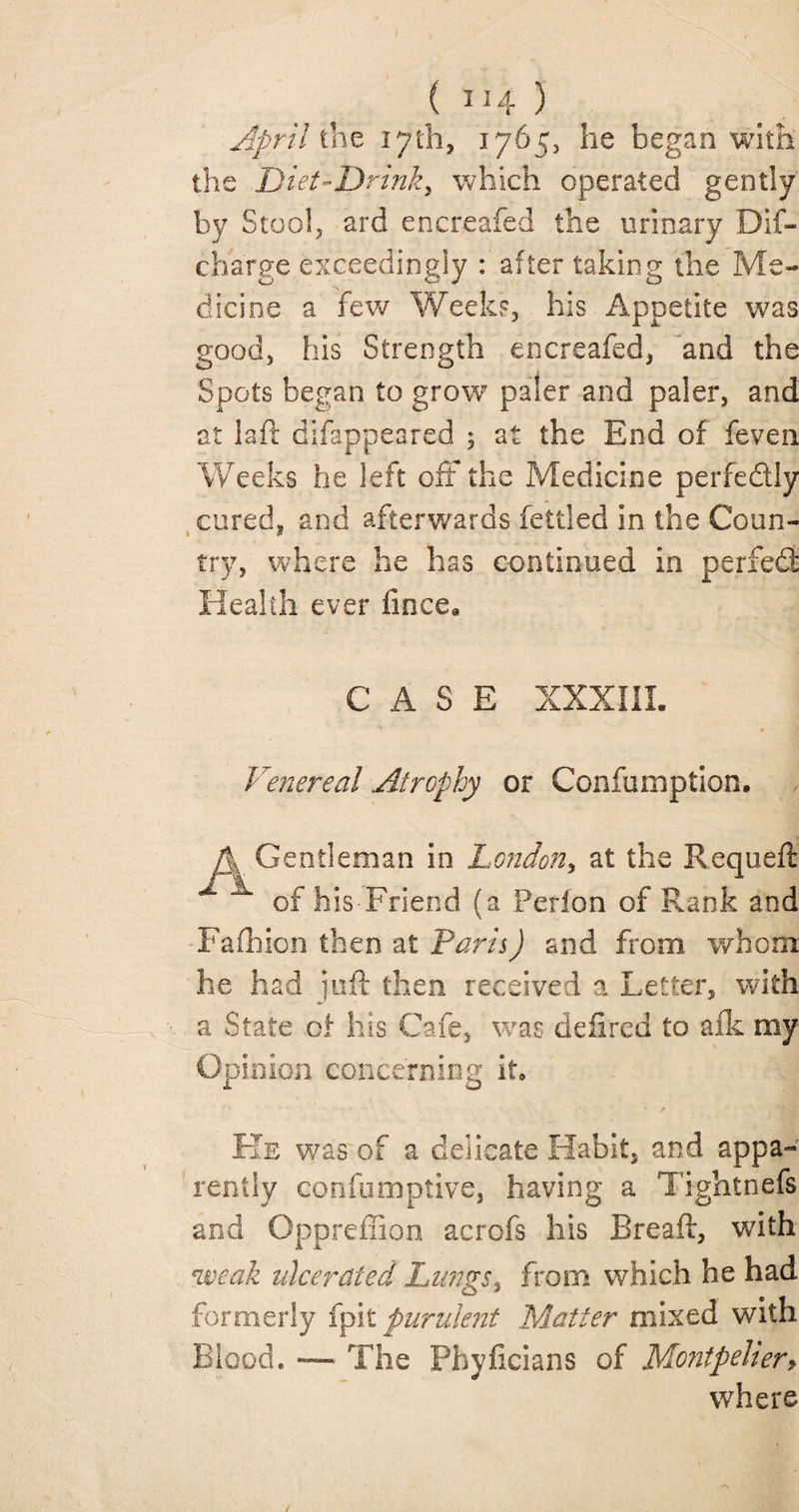 ( 1M- ) the 17th, 1765, he began with the Diet-Drink, which operated gently by Stool, ard enereafed the urinary Dis¬ charge exceedingly : after taking the Me¬ dicine a few Weeks, his Appetite was good, his Strength enereafed, and the Spots began to grow* paler and paler, and at la ft difappeared ; at the End of feven Weeks he left oft the Medicine perfectly cured, and afterwards fettled in the Coun¬ try, where he has continued in perfed: Health ever fince* CASE XXXIII. Venereal .Atrophy or Confumption. A Gentleman in London, at the Requeft x of his Friend (a Perion of Rank and Fafhion then at Paris) and from whom he had juft then received a Letter, with a State of his Cafe, was defired to afk my Opinion concerning it. He was of a delicate Habit, and appa¬ rently confumptive, having a Tightnefs and Oppreffion acrofs his Breaft, w7ith weak ulcerated Lungs% from which he had formerly (pit purulent Matter mixed with Blood. — The Phyficians of Montpeher> where