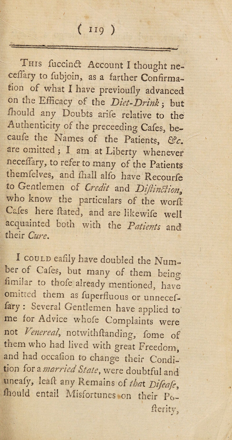 / ( { H9 ) -■ This fuccindt Account I thought ne- ceffary to fubjoin, as a farther Confirma¬ tion of what I have previoufly advanced on tna Efficacy of the Diet-Drink $ but mould any Doubts anfe relative to the Authenticity of the preceeding. Cafes, be¬ came tne Names of the Patients, sre omitted ; I am at Liberty whenever neceffary, to refer to many of the Patients jthemfelves, and ffiaU alfo have Recourfe to Gentlemen of Credit and Dijlinfiion, who know the particulars of the worft CtTes here Rated, and are likewife well acquainted both with the Patients and their Cure. I could eafily have doubled the Num¬ ber of Cales, but many of them being 4imi!ar to thofe already mentioned, have' endued them as fuperfluous or unnecef- farj- . Several Gentlemen have applied to' me for Advice whofe Complaints were not Venereal\ notwithftanding, fome of them who had lived with great Freedom, and had occafion to change their Condi¬ tion for a married State, were doubtful and uneafy, lead any Remains of that Pifeafe, ffiould entail Misfortunes -on their Po- fieri tv,