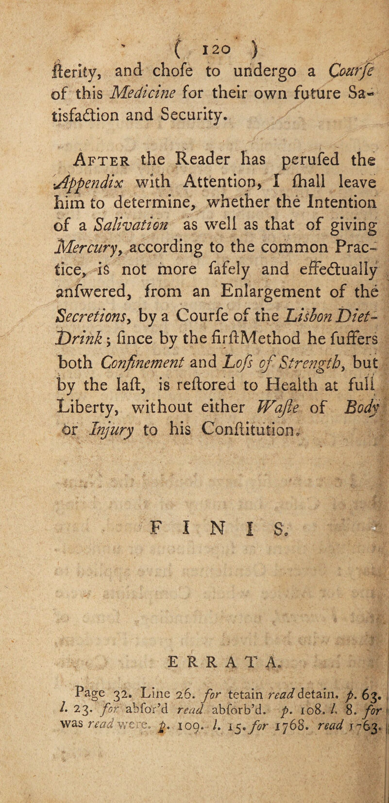 A g, • [ 120 } fierity, and chofe to undergo a Qoufje of this Medicine for their own future Sa¬ tisfaction and Security. After the Reader has perufed the ;Appendix with Attention, I fhall leave him to determine, whether the Intention of a Salivation as well as that of giving Mercury^ according to the common Prac¬ tice, is not more fafely and effectually anfwered, from an Enlargement of the Secretions, by a Courfe of the Lisbon Diet- Drink \ fince by the firftMethod he fuffers both Confinement and Lofs of Strength, but by the laft, is reftored to Health at full Liberty, without either Wafte of Body or Injury to his Conflitution. F I N I S, ERRATA. Page 32. Line 26. for tetain read detain, p. 63. 1. 23. for. abfor’d read abforb’d. p. 108./. 8-for' was read were, p. 109. L i^for 1768. read .1^63, j