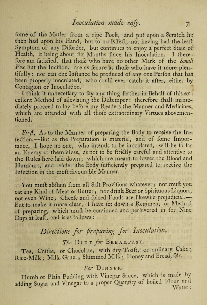 feme of the Matter from a ripe Pock, and put upon a Scratch he then had upon his Hand, but to no Effect, not having had the leaf! Symptom of any Diforder, but continues to enjoy a perfect State of Health, it being about fix Months fince his Inoculation. I there¬ fore am fatisfied, that thofe who have no other Mark of the Small Pox but the Incifion, are as lecure as thofe who have it more plen¬ tifully : nor can one Infiance be produced of any one Perfon that ha3 been properly inoculated, who could ever catch it after, either by Contagion or Inoculation. I think it unneceflary to fay any tiling farther in Behalf of this ex¬ cellent Method of alleviating the Diftcmper: therefore (hall imme¬ diately proceed to lay before my Readers the Manner and Medicines, which are attended with all thofe extraordinarv Virtues abovemeri- 90 tioned. Firjly As to the Manner of preparing the Body to receive the In¬ fection.—But as the Preparation is material, and of fome Impor¬ tance, I hope no one, who intends to be inoculated, will be fo far an Enemy to themfelves, as not to be ftridlly careful and attentive to the Rules here laid down; which are meant to lower the Blood and Humours, and render the Body fufficiently prepared to receive the Infection in the meft favourable Manner. 1 You muft abftain from all Salt P-ovifions whatever; nor muft you eat any Kind of Meat or Butter ; nor drink Beer or Spirituous Liquors, not even Wine; Cheefe and fpiced Foods are likewife prejudicial.— But to make it more clear, I have fet down a Regimen, or Method of preparing, which mufi be continued and perfevered in for Nine Days at leaft, and is as follows: Directions for preparing for Inoculation- The Diet for Breakfast. Tea, Coffee, or Chocolate, with dry Toaft, or ordinary Cake; Rice-Milk; Milk-Gruel; Skimmed Milk; Honey and Bread, &c. For Dinner. Plumb or Plain Pudding with Vinegar Sauce, which is made by adding Sugar and Vinegar to a proper Quantity of boiled Flour and \ * a t e r #