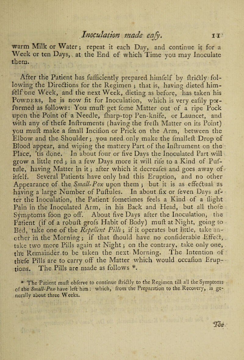 warm Milk or Water; repeat it each Day, and continue it for a Week or ten Days, at the End of which Time you may Inoculate them. < * After the Patient has fufficiently prepared himfelf by firiCtly fol¬ lowing the Directions for the Regimen ; that is, having dieted him¬ felf one Week, and the next Week, dieting as before, has taken his Powders, he is now fit for Inoculation, which is very eafily per¬ formed as follows: You mud get fome Matter out of a ripe Pock upon the Point of a Needle, fharp-top Pen-knife, or Launcet, and with any of thefe Inftruments (having the frefh Matter on its Point) you muft make a fmall Incifion or Prick on the Arm, between the Elbow and the Shoulder; you need only make the fmalleft: Drop of Blood appear, and wiping the mattery Part of the Inftrument on the Place, kis done. In about four or five Days the Inoculated Part will grow a little red ; in a few Days more it will rife to a Kind of Puf- tule, having Matter in it; after which it aecreafes and goes away of itfeif. Several Patients have only had this Eruption, and no other Appearance of the Small-Pox upon them ; but it is as effectual as having a large Number of Puftules. In about fix or feven Days af¬ ter the Inoculation, the Patient fometimes feels a Kind of a flight Pain in the Inoculated Arm, in his Back and Head, but all thofe Symptoms foon go off. About five Days after the Inoculation, the Patient (if of a robuft grofs Habit of Body) mud at Night, going to Bed, take one of the Repellent Pills; if it operates but little, take an¬ other in the Morning; if that fhould have no confiderable Effect, take two more Pills again at Night; on the contrary, take only one, the Remainder to be taken the next Morning. The Intention of thefe Pills are to carry off the Matter which would cccafion Erup¬ tions. The Pills arc made as follows *. * The Patient muft obferve to continue ffcriClIy to the Pegimen till all the Symptoms of the Small-Pox have left him: which, from the Preparation to the Recovery, is ge¬ nerally about three Weeks.