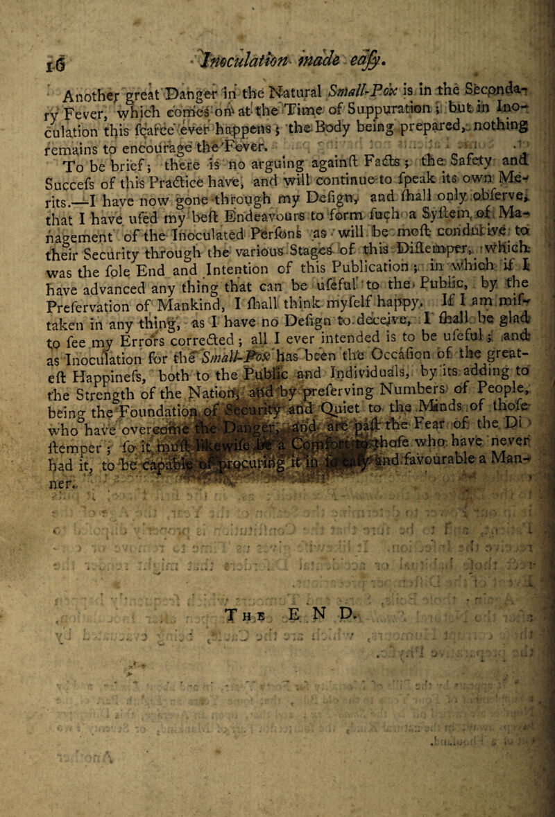 Another great Danger in the Natural Small-Pox is in the Seconda¬ ry Fever, which comes ont at-the Time of Suppuration ; but in Ino¬ culation this fcarce ever happens 5 the Body being prepared, nothing remains to encourage the'Fever. _ r To be brief; there is no arguing againft Fads ; the Safety and Succefs of this Pradice have, and will continue to fpeak its own Me¬ rits.__I have now gone through my Defignr and fhall only oblerve, that I have ufed my beft Endeavours to form fuch a Sytlem of Ma¬ nagement of the Inoculated Perfons as will be mo ft- conduiiye to their Security through the various Stages of this Diflempex, 'which; was the foie End and Intention of this Publication ; in which if l have advanced any thing that can be ufeful to the. Public, by the Prefervation of Mankind, I fhall think myfelf happy. If I am mif- taken in any thing, as I have no Defign to.deceive, I fhall be glad to fee my Errors corrected; all I ever intended is to be ufeful; and: as Inoculation for the Small-Rod has’'been the Occafion of the great- eft Happinefs, both to the Public and Individuals, by ns adding to the Strength of the Nation, and by preferving Numbers of People, being the Foundation of Security and Quiet to the Minds.of thofe who have overcome the Danger, and are paft the Fear of the Di • • fo it muft likewife.be a Comfort to thofe who have never bad it, to •ind favourable a Man-* lien, The END. , * , jf. '■ ■ If * I % *3 . 1 m