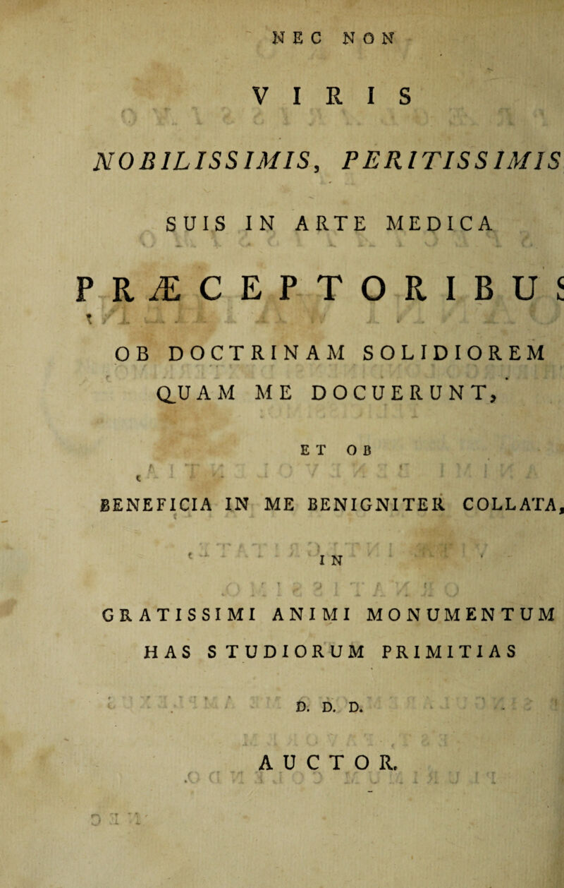 VIRIS NOBILISSIMIS, P ERITISS IMIS SUIS IN ARTE MEDICA ^ j i ^ .? * \ > X Mu» Jt ^ 1 \ * PRAECEPTORIBUS t / - -i JL Iri OB DOCTRINAM SOLIDIOREM » # i % * > / * •* | j fit Q_U A M ME DOCUERUNT,’ e t o B AI “r L*  ' f) \7 ■ '/v ^ { > * J ! ' I. cx 1 f j ' * BENEFICIA IN ME BENIGNITER COLLAXA, IN GRATISSIMI ANIMI MONUMENTUM HAS STUDIORUM PRIMITIAS D. D. D. AUCTOR. f f f ** rT * r fr