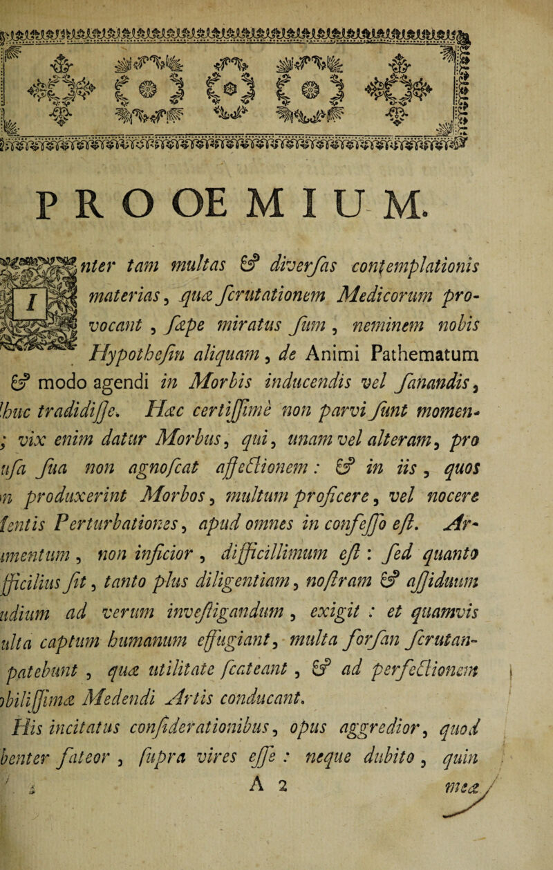 V! «g. £#%& ff f| j| % ^ # <f% %<# sis ^ g& % fj^oPP -§? ■m- <i> <5* Vl! PRO OE M I U M. ^$11 w^r ^;;/ 'multas & diverfas contemplationis materias, _^«<£ fcrutationem Medicorum pro¬ vocant , fdpe miratus fum, neminem nobis Hypothejin aliquam, de Animi Pathematum 6? modo agendi m Morbis inducendis vel fanandis , [huc tradidijje. Hac certijfime non parvi funt momen- ; vix enim datur Morbus, qui, unam vel alteram, pro ttfa fua non agnofcat affedlionem: 8? in iis, quos m produxerint Morbos, multum proficere, i7e/ nocere tentis Perturbationes, apud omnes in confejfo ejl. Ar* mentum , «<?« inficior , difficillimum cfi : jfo/ quanto fficilius Jit, /rt«/o plus diligentiam, noftram 8? afiiduum udium ad verum invefiigandum, exigi/ ; et quamvis uha captum humanum effugiant, fiorfian fcrutan- patebunt , qua utilitate fcateant, 8S ad psrfedl tonem ibilijjmd Medendi Artis conducant. /fis incitatus confiderationibus, aggredior, quod benter fateor } fupra vires efis : neque dubito, ^«i/2 ' . i A 2 »/**