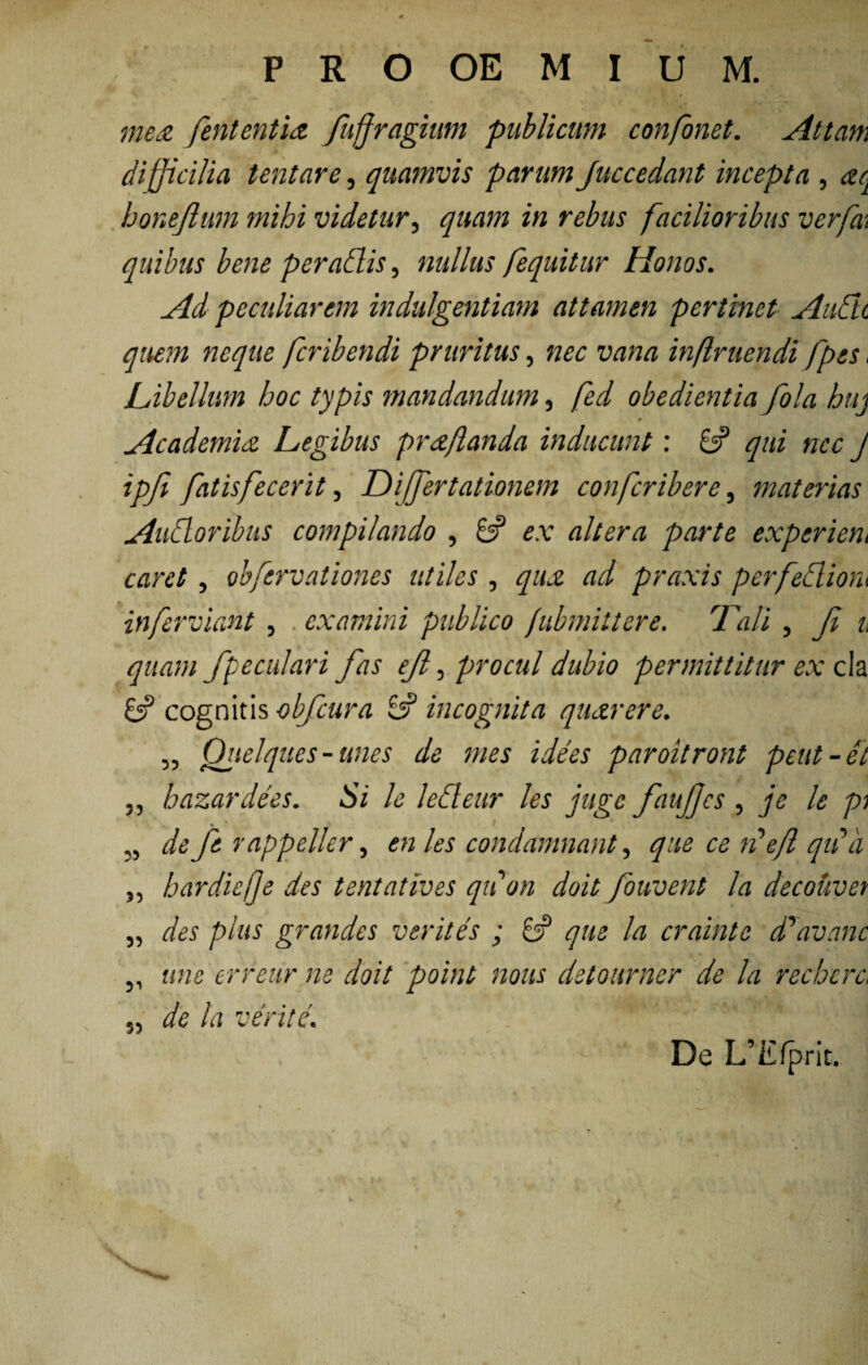 mea fententia fujfragium publicum confonet. Attam difficilia tentare, quamvis parum Juccedant incepta , ac honejlum mihi videtur, quam in rebus facilioribus verpe, quibus bene per adis, nullus fequitur Honos. Ad peculiarem indulgentiam attamen pertinet AiiCti quem neque fcribendi pruritus, nec vana inflruendi /pes, /Libellum hoc typis mandandum, fed obedientia fola buj * Academia Legibus praflanda inducunt: 8? qui nec J ipji fatis fecerit, Differt at ionem confcribere, materias Audoribus compilando , 8? ex altera parte experient caret, obfervationes utiles, qua ad praxis perfediom inferviant , examini publico jubmittere. 7'ali , Ji u quam /peculari fas e/, procul dubio permittitur ex da 8? cognitis obfcura 8? incognita quarere. „ Qiielques - unes de mes idees paroitront peut-et „ hazardees. Si le ledeur les juge faujfcs , je le pi i , * ^ \ ' • 1 ,, de fe r appeller, en les condamnant, que ce ii efl qiia „ hardiefje des tentatives qii on doit fouvent la decouvet „ des plus grandes verites ; 8? que la crainte dyavanc ,, une erreur ne doit point nous detourner de la recberc, 5, de la verite. De L’Efprit.