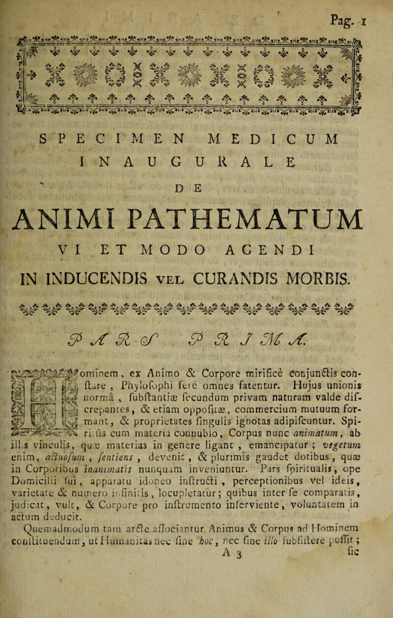 !{|F ■ 4 4 4 v- 4 4 4 4 4 4 4 4 4 4 4 * * J , ^ j ife g x $ 14 fe *?* •?* •f* *T ‘Y1 c^» ^ *?* ^1 SPECIMEN MEDICUM I NAUGURALE D E ANIMI PATHEMATUM VI ET MODO AGENDI IN INDUCENDIS vel CURANDIS MORBIS. %# %# ^ ^ # of $> SI J M yC. crePantes, & edam oppofitae, commercium mutuum for- mane, & proprietates fingulis ignotas adipifcuntur. Spi- riius cum materia connubio, Corpus nunc animatum, ab illis vinculis, quie materias in genere ligant , emancipatur; vegetum enim, aftuefum , fentiens , devenit, & plurimis gaudet dotibus, queo in Corporibus inanimatis nunquam inveniuntur. Pars fpiritualis, ope Domicilii fui, apparatu idoneo inflrudti , perceptionibus vel ideis, varietate & numero infinitis, locupletatur; quibus inter fe comparatis, judicat, vult, & Corpore pro inflrumento inferviente, voluntatem in aclum deducit. Quemadmodum tam ardle aflociamur Animus & Corpus ad Hominem contlituendum, ut Humanitas neo fine hoc, nec fine illo fubfiitere pofTu ; A 3 fic